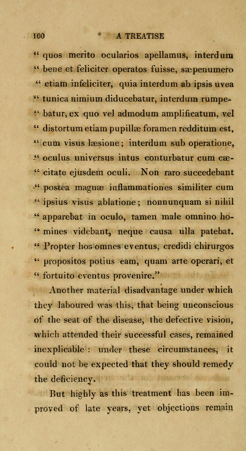  quos merito ocularios apellamus, interdura  bene et felieiter operatos fuisse, sagpenumero  etiam infeliciter, quia interdum ab ipsis uvea  tunica nimium diducebatur, interdum rumpe- -' batur,ex quo vel admodum amplificatum, vel  distortum etiam pupillae foramen redditum est, cum visus laesione; interdum sub operatione, - oculus universus intus conturbatur cum cae-  citate ejusdem oculi. Non raro succedebant  postea magnae inflammationes similiter cum  ipsius visus ablatione; nonnunquam si nihil - apparebat in oculo, tamen male omnino ho-  mines videbant, neque causa ulla patebat.  Propter hos omnes eventus, credidi chirurgos  propositus pOtius earn, quam arte operari, et  fortuito eventus provenire. Another material disadvantage under which they laboured was this, that being unconscious of the seat of the disease, the defective vision, which attended their successful cases, remained inexplicable : under these circumstances, it could not be expected that they should remedy the deficiency. But highly as this treatment has been im- proved of late years, yet objections remain