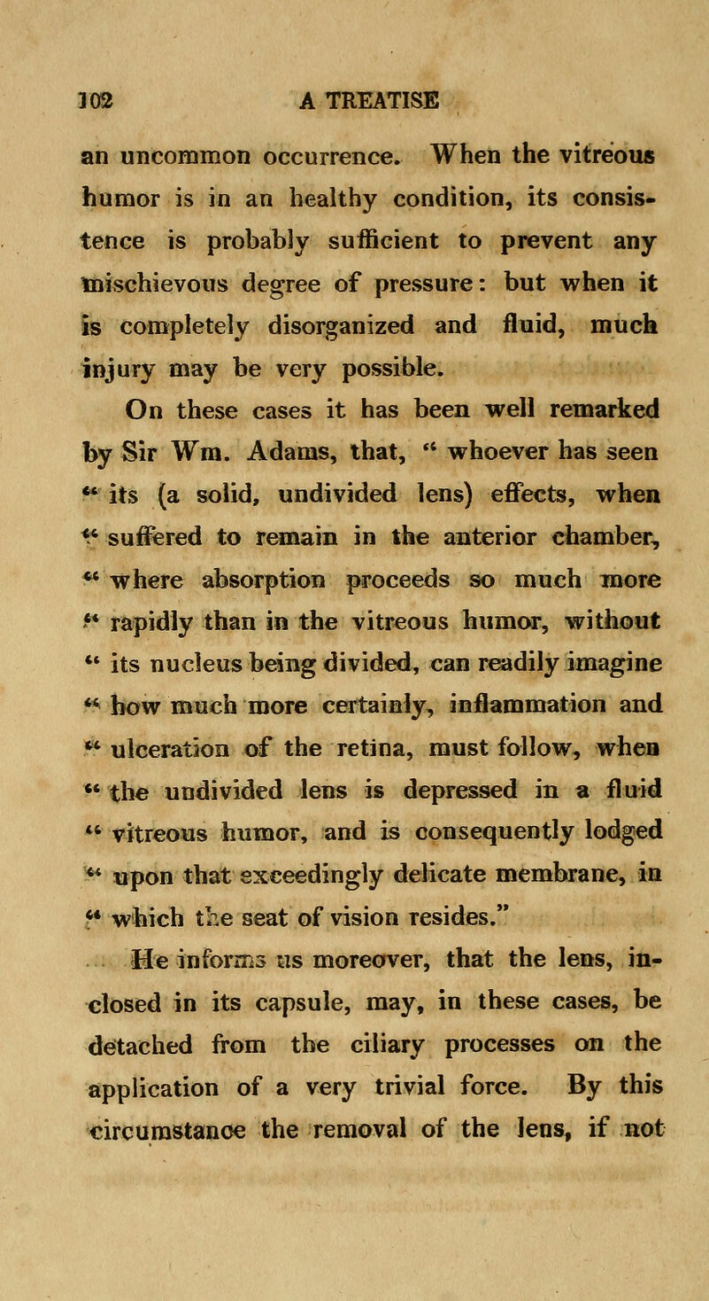 an uncommon occurrence. When the vitreous humor is in an healthy condition, its consis- tence is probably sufficient to prevent any mischievous degree of pressure: but when it is completely disorganized and fluid, much injury may be very possible. On these cases it has been well remarked by Sir Wm. Adams, that,  whoever has seen ** its (a solid, undivided lens) effects, when X suffered to remain in the anterior chamber, ** where absorption proceeds so much more ** rapidly than in the vitreous humor, without  its nucleus being divided, can readily imagine  how much more certainly, inflammation and  ulceration of the retina, must follow, when the undivided lens is depressed in a fluid  vitreous humor, and is consequently lodged  upon that exceedingly delicate membrane, in ^* which the seat of vision resides. &e informs us moreover, that the lens, in- closed in its capsule, may, in these cases, be detached from the ciliary processes on the application of a very trivial force. By this circumstance the removal of the lens, if not