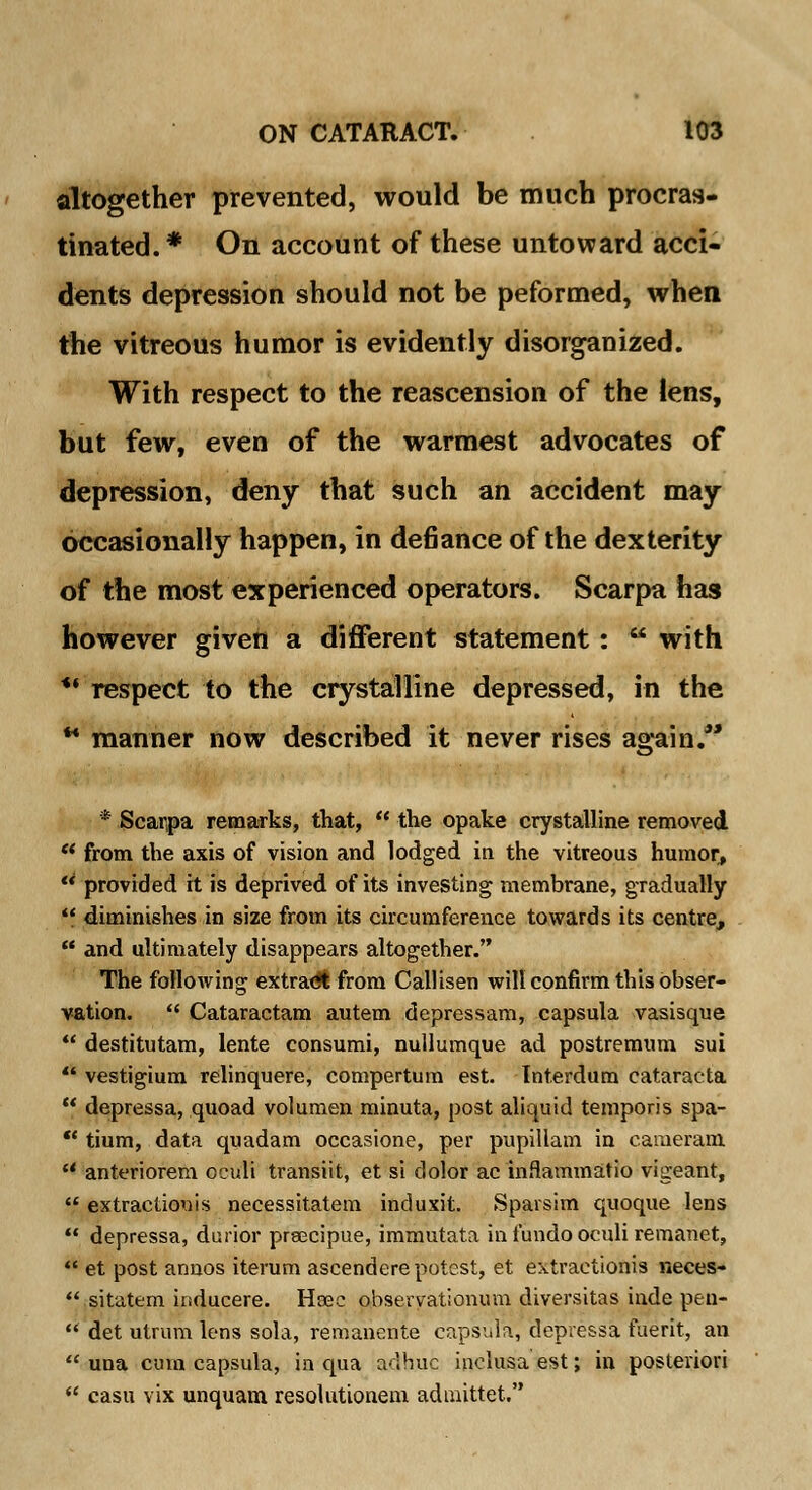 altogether prevented, would be much procras- tinated. * On account of these untoward acci- dents depression should not be peformed, when the vitreous humor is evidently disorganized. With respect to the reascension of the iens, but few, even of the warmest advocates of depression, deny that such an accident may occasionally happen, in defiance of the dexterity of the most experienced operators. Scarpa has however given a different statement:  with *' respect to the crystalline depressed, in the *• manner now described it never rises again. * Scarpa remarks, that,  the opake crystalline removed  from the axis of vision and lodged in the vitreous humor,  provided it is deprived of its investing membrane, gradually  diminishes in size from its circumference towards its centre,  and ultimately disappears altogether. The following extradt from Callisen will confirm this obser- vation.  Cataractam autem depressam, capsula vasisque  destitutam, lente consumi, nullumque ad postremum sui 44 vestigium relinquere, compertum est. Tnterdum cataracta  depressa, quoad volumen minuta, post aliquid temporis spa- *' tium, data quadam occasione, per pupillam in cameram  anteriorem oculi transiit, et si dolor ac inflammatio vigeant,  extraclkrais necessitatem induxit. Sparsim quoque lens  depressa, durior prsacipue, immutata in fundo oculi remanet,  et post annos iterum ascendere potest, et extractions neces- ** sitatem inducere. Hsec obseryationum diversitas inde peu-  det utrum lens sola, remanente capsula, depressa faerit, an  una cum capsula, in qua adhuc inclusa est; in posteriori  casu vix unquam resolutionem adnnttet.