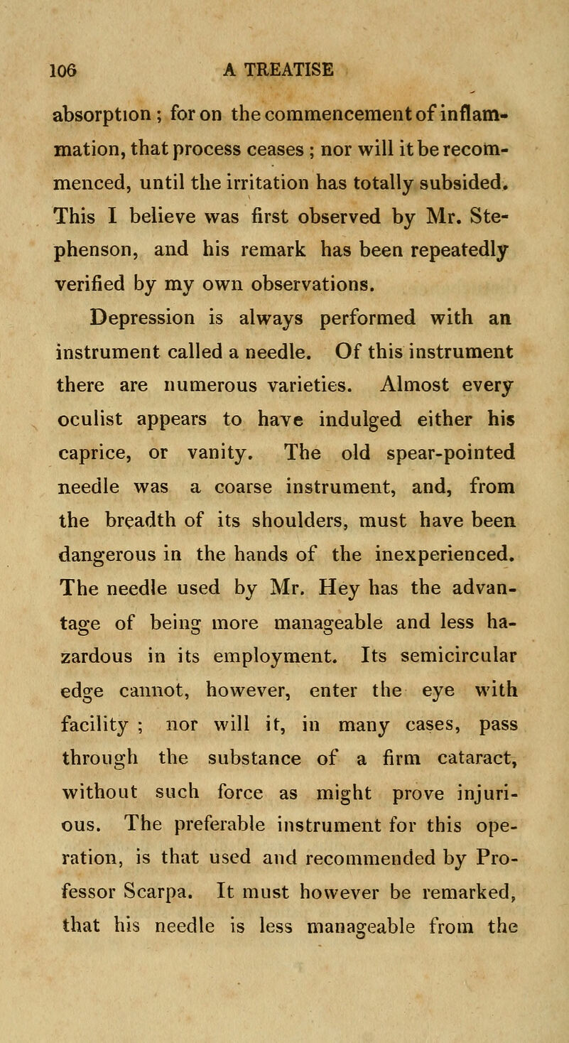 absorption; for on the commencement of inflam- mation, that process ceases ; nor will it be recom- menced, until the irritation has totally subsided. This I believe was first observed by Mr. Ste- phenson, and his remark has been repeatedly verified by my own observations. Depression is always performed with an instrument called a needle. Of this instrument there are numerous varieties. Almost every oculist appears to have indulged either his caprice, or vanity. The old spear-pointed needle was a coarse instrument, and, from the breadth of its shoulders, must have been dangerous in the hands of the inexperienced. The needle used by Mr. Hey has the advan- tage of being more manageable and less ha- zardous in its employment. Its semicircular edge cannot, however, enter the eye with facility ; nor will it, in many cases, pass through the substance of a firm cataract, without such force as might prove injuri- ous. The preferable instrument for this ope- ration, is that used and recommended by Pro- fessor Scarpa. It must however be remarked, that his needle is less manageable from the