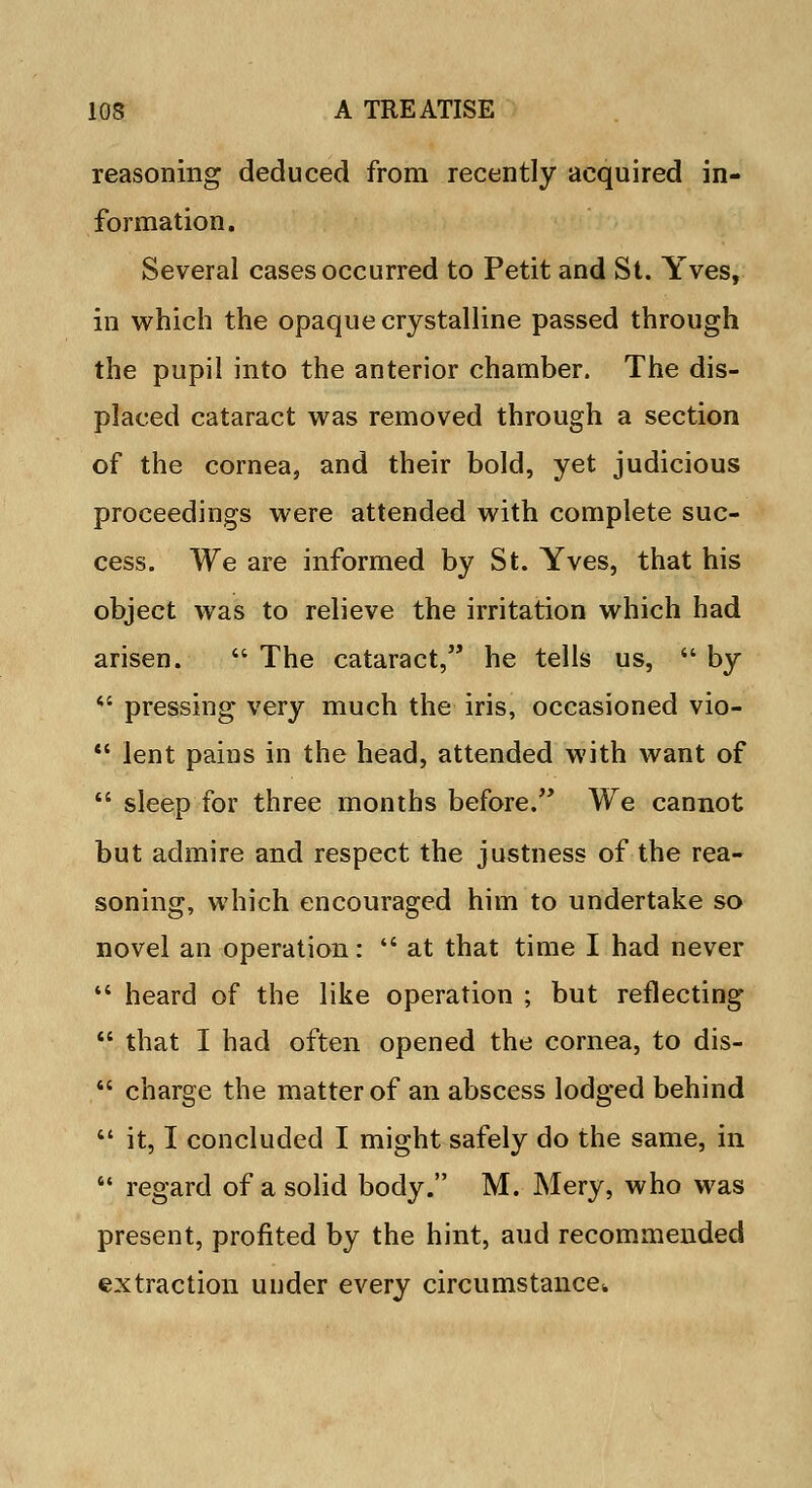 reasoning deduced from recently acquired in- formation. Several cases occurred to Petit and St. Yves, in which the opaque crystalline passed through the pupil into the anterior chamber. The dis- placed cataract was removed through a section of the cornea, and their bold, yet judicious proceedings were attended with complete suc- cess. We are informed by St. Yves, that his object was to relieve the irritation which had arisen. The cataract, he tells us, by pressing very much the iris, occasioned vio- *' lent pains in the head, attended with want of sleep for three months before. We cannot but admire and respect the justness of the rea- soning, which encouraged him to undertake so novel an operation: at that time I had never heard of the like operation ; but reflecting that I had often opened the cornea, to dis- charge the matter of an abscess lodged behind it, I concluded I might safely do the same, in regard of a solid body. M. Mery, who was present, profited by the hint, aud recommended extraction under every circumstance,,