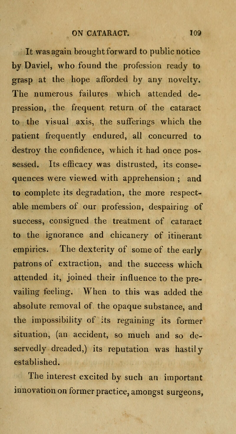 It was again brought forward to public notice by Daviel, who found the profession ready to grasp at the hope afforded by any novelty. The numerous failures which attended de- pression, the frequent return of the cataract to the visual axis, the sufferings which the patient frequently endured, all concurred to destroy the confidence, which it had once pos- sessed. Its efficacy was distrusted, its conse- quences were viewed with apprehension ; and to complete its degradation, the more respect- able members of our profession, despairing of success, consigned the treatment of cataract to the ignorance and chicanery of itinerant empirics. The dexterity of some of the early patrons of extraction, and the success which attended it, joined their influence to the pre- vailing feeling. When to this was added the absolute removal of the opaque substance, and the impossibility of its regaining its former situation, (an accident, so much and so de- servedly dreaded,) its reputation was hastily established. The interest excited by such an important innovation on former practice, amongst surgeons,