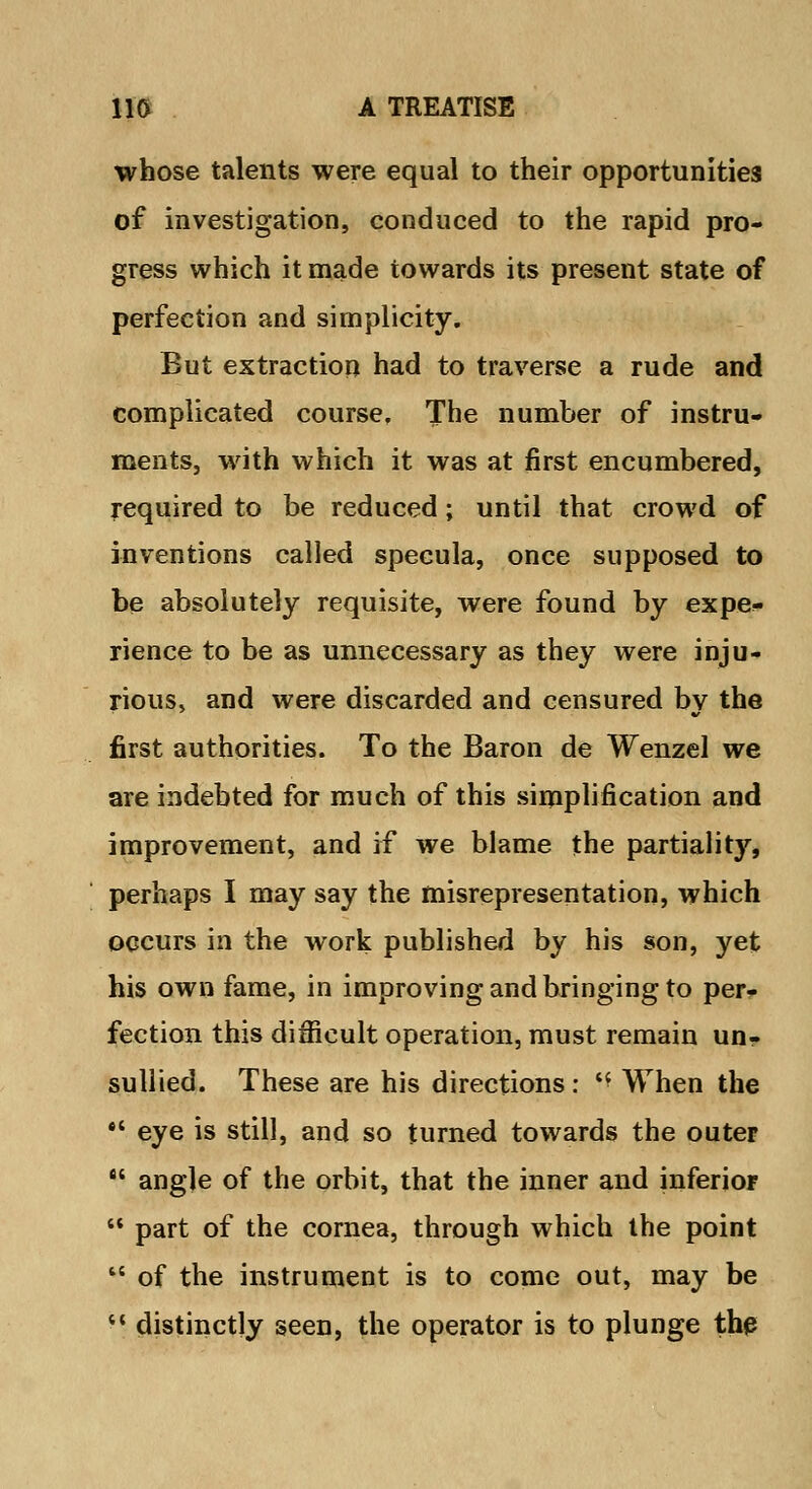 whose talents were equal to their opportunities of investigation, conduced to the rapid pro- gress which it made towards its present state of perfection and simplicity. But extraction had to traverse a rude and complicated course. The number of instru- ments, with which it was at first encumbered, required to be reduced; until that crowd of inventions called specula, once supposed to be absolutely requisite, were found by expe- rience to be as unnecessary as they were inju- rious* and were discarded and censured bv the first authorities. To the Baron de Wenzel we are indebted for much of this simplification and improvement, and if we blame the partiality, perhaps I may say the misrepresentation, which occurs in the work published by his son, yet his own fame, in improving and bringing to per- fection this difficult operation, must remain un- sullied. These are his directions: « When the *' eye is still, and so turned towards the outer  angle of the orbit, that the inner and inferior  part of the cornea, through which the point M of the instrument is to come out, may be  distinctly seen, the operator is to plunge the