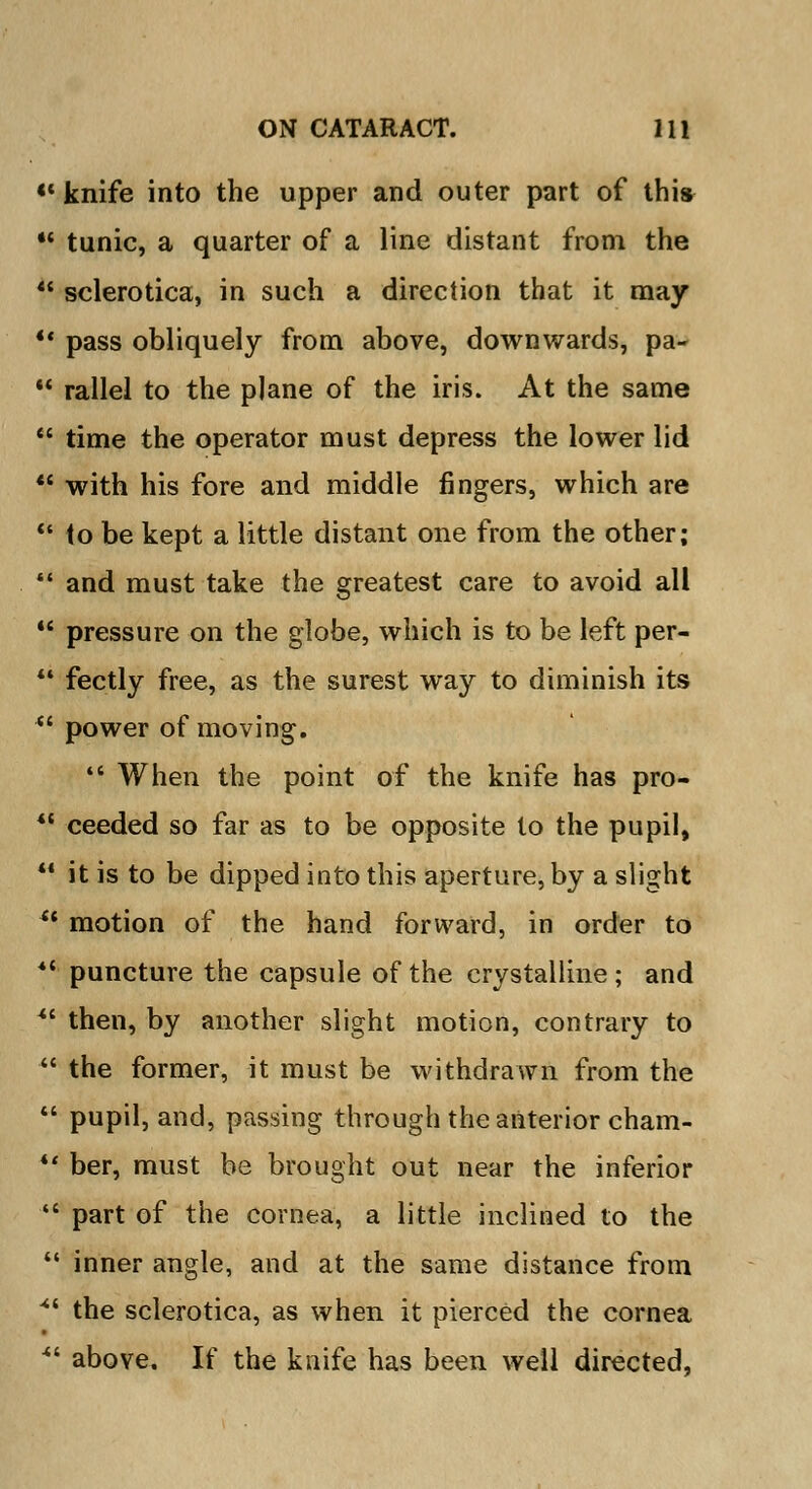 «' knife into the upper and outer part of this •' tunic, a quarter of a line distant from the  sclerotica, in such a direction that it may V pass obliquely from above, downwards, pa-  rallel to the plane of the iris. At the same  time the operator must depress the lower lid  with his fore and middle fingers, which are  to be kept a little distant one from the other;  and must take the greatest care to avoid all  pressure on the globe, which is to be left per- 14 fectly free, as the surest way to diminish its  power of moving. *e When the point of the knife has pro- <c ceeded so far as to be opposite to the pupil,  it is to be dipped into this aperture, by a slight u motion of the hand forward, in order to ** puncture the capsule of the crystalline ; and *l then, by another slight motion, contrary to  the former, it must be withdrawn from the  pupil, and, passing through the anterior cham- *' ber, must be brought out near the inferior  part of the cornea, a little inclined to the  inner angle, and at the same distance from * the sclerotica, as when it pierced the cornea ■ above. If the knife has been well directed,