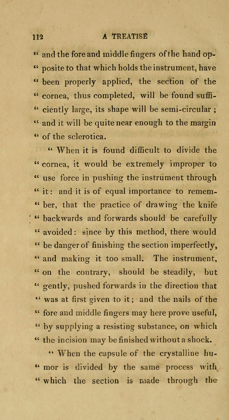  and the fore and middle fingers of the hand op-  posite to that which holds the instrument, have  been properly applied, the section of the  cornea, thus completed, will be found suffi-  ciently large, its shape will be semi-circular ;  and it will be quite near enough to the margin  of the sclerotica.  When it is found difficult to divide the  cornea, it would be extremely improper to  use force in pushing the instrument through  it: and it is of equal importance to remem-  ber, that the practice of drawing the knife I  backwards and forwards should be carefully  avoided: since by this method, there would  be danger of finishing the section imperfectly,  and making it too small. The instrument,  on the contrary, should be steadily, but  gently, pushed forwards in the direction that  was at first given to it; and the nails of the  fore and middle fingers may here prove useful,  by supplying a resisting substance, on which  the incision may be finished without a shock.  When the capsule of the crystalline hu- 64 mor is divided by the same process with  which the section is made through the