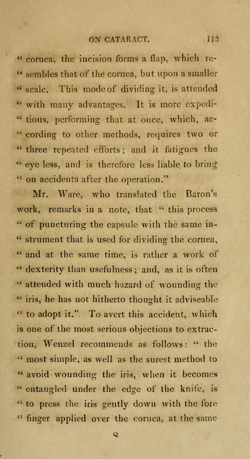  cornea, the incision forms a flap, which re-  sembles that of the cornea, but upon a smaller •' scale. This mode of dividing it, is attended  with many advantages. It is more expedi-  tious, performing that at once, which, ac-  cording to other methods, requires two or  three repeated efforts; and it fatigues the  eye less, and is therefore less liable to bring  on accidents after the operation. Mr. Ware, who translated the Baron's work, remarks in a note, that  this process  of puncturing the capsule with the same in-  strument that is used for dividing the cornea,  and at the same time, is rather a work of  dexterity than usefulness ; and, as it is often *' attended with much hazard of wounding the  iris, he has not hitherto thought it adviseable  to adopt it. To avert this accident, which is one of the most serious objections to extrac- tion, Wenzel recommends as follows:  the  most simple, as well as the surest method to  avoid wounding the iris, when it becomes  entangled under the edge of the knife, is  to press the iris gently down with the fore  finger applied over the cornea, at the same Q