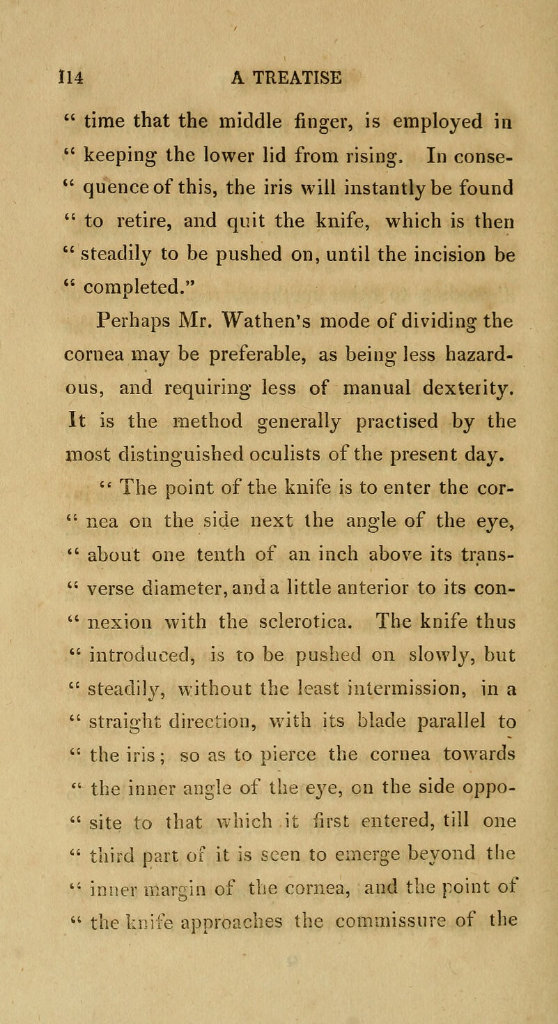  time that the middle finger, is employed in  keeping the lower lid from rising, In conse-  quenceof this, the iris will instantly be found  to retire, and quit the knife, which is then  steadily to be pushed on, until the incision be  completed. Perhaps Mr. Wathen's mode of dividing the cornea may be preferable, as being less hazard- ous, and requiring less of manual dexterity. It is the method generally practised by the most distinguished oculists of the present day. 64 The point of the knife is to enter the cor-  nea on the side next the angle of the eye,  about one tenth of an inch above its trans-  verse diameter, and a little anterior to its con-  nexion with the sclerotica. The knife thus  introduced, is to be pushed on slowly, but  steadily, without the least intermission, in a  straight direction, with its blade parallel to  the iris; so as to pierce the cornea towards 41 the inner angle of the e}^e, on the side oppo-  site to that which it first entered, till one  third part of it is seen to emerge beyond the  inner margin of the cornea, and the point of  the knife approaches the commissure of the