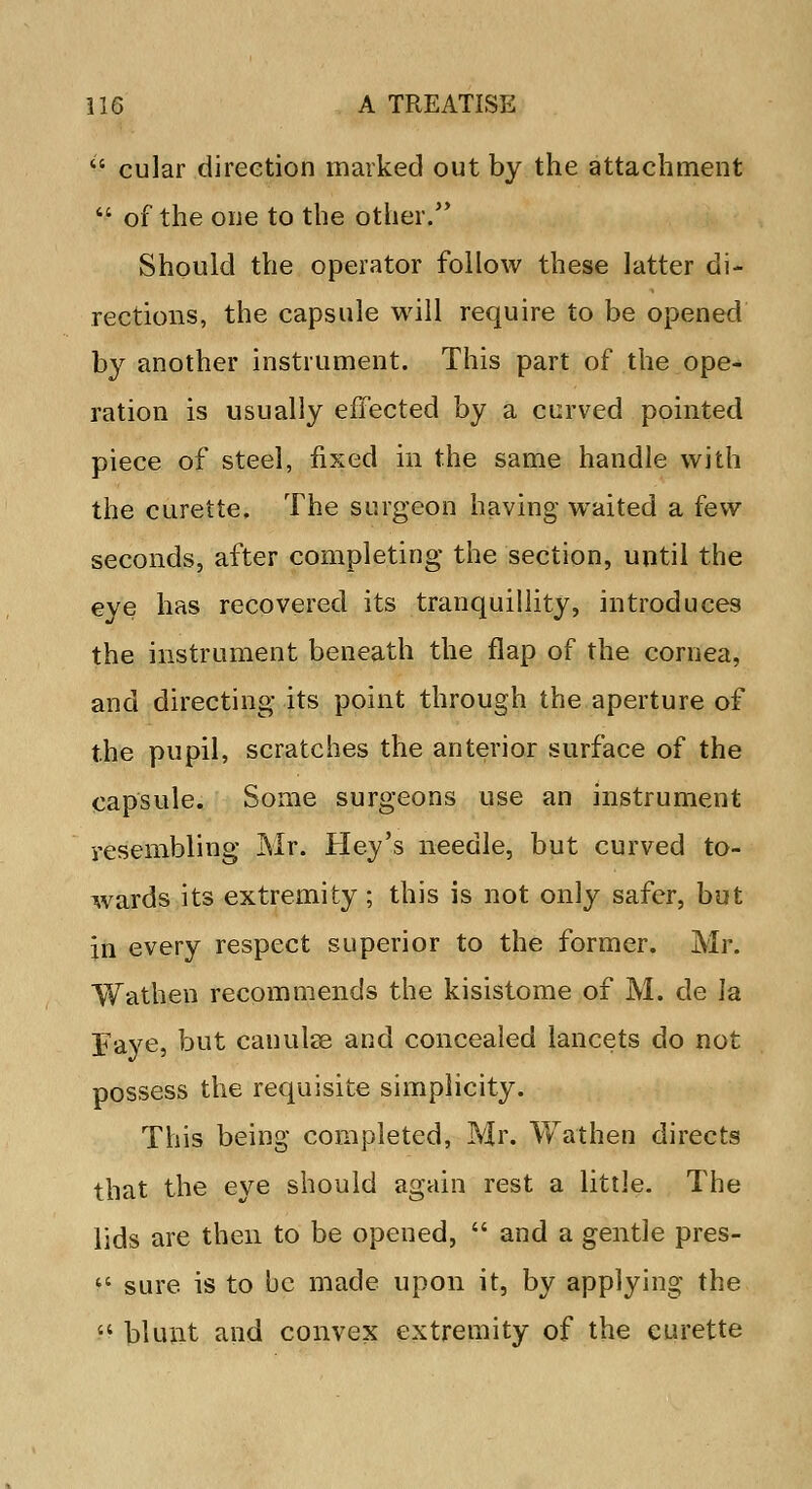  cular direction marked out by the attachment  of the one to the other. Should the operator follow these latter di- rections, the capsule will require to be opened by another instrument. This part of the ope- ration is usually effected by a curved pointed piece of steel, fixed in the same handle with the curette. The surgeon having waited a few seconds, after completing the section, until the eye feas recovered its tranquillity, introduces the instrument beneath the flap of the cornea, and directing its point through the aperture of the pupil, scratches the anterior surface of the capsule. Some surgeons use an instrument resembling Mr. Hey's needle, but curved to- wards its extremity; this is not only safer, but in every respect superior to the former. Mr. Wathen recommends the kisistome of M. de la Faye, but canulae and concealed lancets do not possess the requisite simplicity. This being completed, Mr. Wathen directs that the eye should again rest a little. The lids are then to be opened,  and a gentle pres-  sure is to be made upon it, by applying the  blunt and convex extremity of the curette