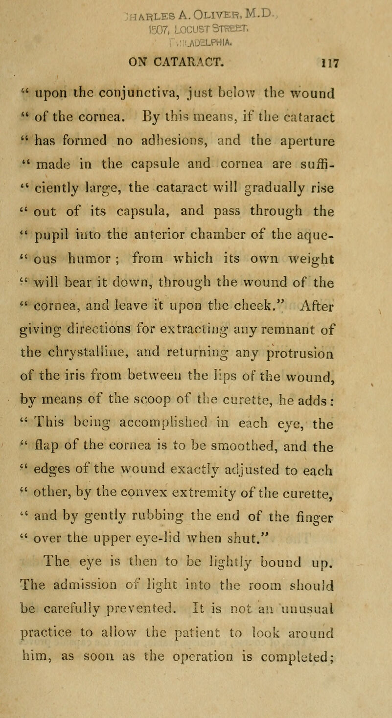 -les A. Oliver, M.D. 1507, Locust Street. LPHIA. ON CATARACT. 117  upon the conjunctiva, just below the wound  of the cornea. By this means, if the cataract  has formed no adhesions, and the aperture  made in the capsule and cornea are suffi-  ciently large, the cataract will gradually rise  out of its capsula, and pass through the  pupil into the anterior chamber of the aque-  ous humor ; from which its own Weight  will bear it down, through the wound of the  cornea, and leave it upon the cheek. After giving directions for extracting any remnant of the chrystallme, and returning any protrusion of the iris from between the lips of the wound, by means of the scoop of the curette, he adds :  This being accomplished in each eye, the  flap of the cornea is to be smoothed, and the  edges of the wound exactly adjusted to each  other, by the convex extremity of the curette,  and by gently rubbing the end of the finger  over the upper eye-lid when shut. The eye is then to be lightly bound up. The admission of light into the room should be carefully prevented. It is not an unusual practice to allow the patient to look around him, as soon as the operation is completed;