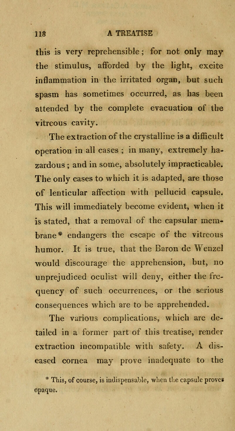 this is very reprehensible; for not only may the stimulus, afforded by the light, excite inflammation in the irritated organ, but such spasm has sometimes occurred, as has been attended by the complete evacuation of the vitreous cavity. The extraction of the crystalline is a difficult operation in all cases ; in many, extremely ha- zardous ; and in some, absolutely impracticable. The only cases to which it is adapted, are those of lenticular affection with pellucid capsule. This will immediately become evident, when it is stated, that a removal of the capsular mem- brane* endangers the escape of the vitreous humor. It is true, that the Baron de Wenzel would discourage the apprehension, but, no unprejudiced oculist will deny, either the fre- quency of such occurrences, or the serious consequences which are to be apprehended. The various complications, which are de- tailed in a former part of this treatise, render extraction incompatible writh safety. A dis- eased cornea may prove inadequate to the * This, of course, is indispensable, when the capsule proves opaque.