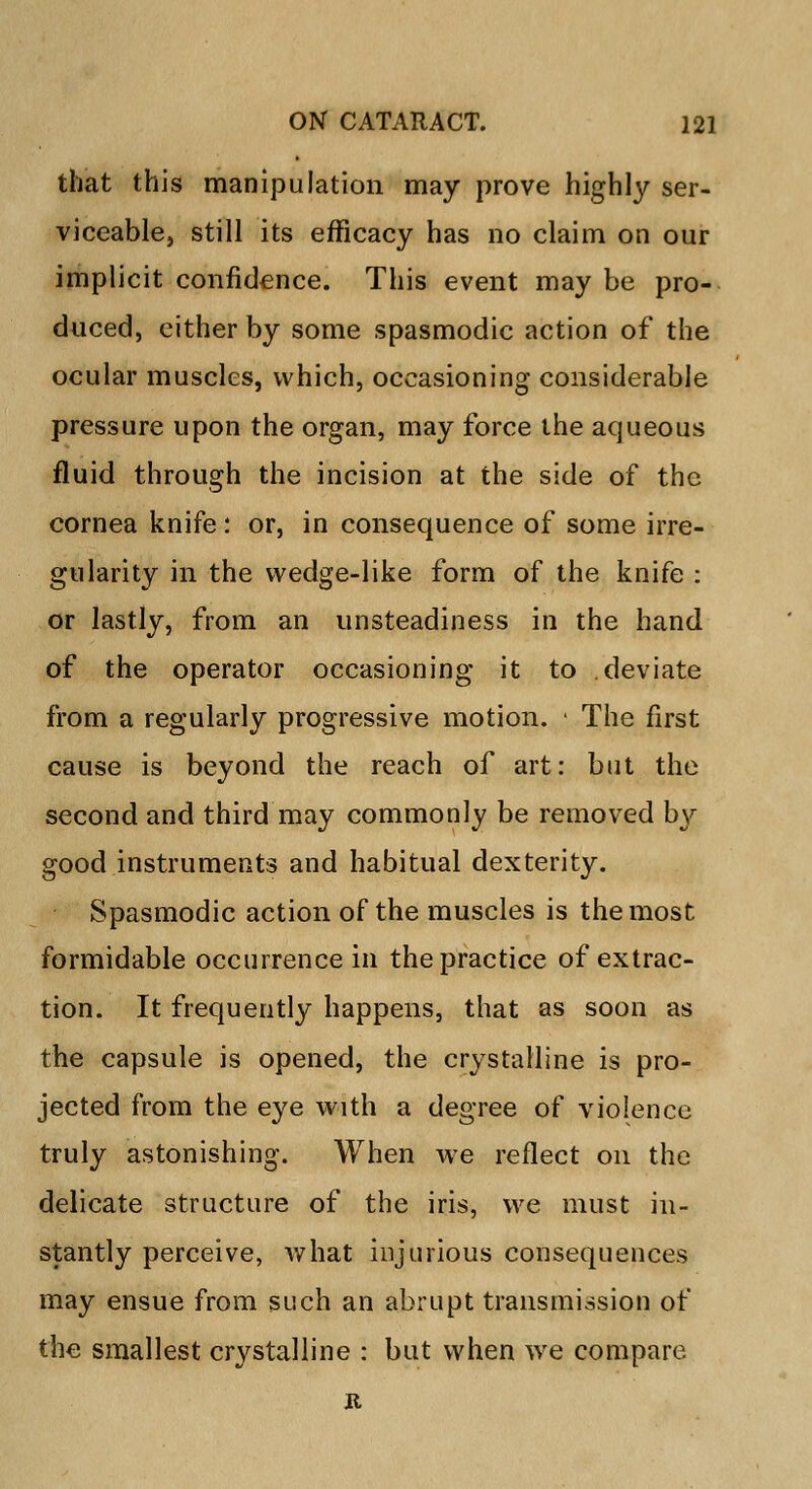 that this manipulation may prove highly ser- viceable, still its efficacy has no claim on our implicit confidence. This event may be pro- duced, either by some spasmodic action of the ocular muscles, which, occasioning considerable pressure upon the organ, may force the aqueous fluid through the incision at the side of the cornea knife: or, in consequence of some irre- gularity in the wedge-like form of the knife : or lastly, from an unsteadiness in the hand of the operator occasioning it to deviate from a regularly progressive motion. • The first cause is beyond the reach of art: but the second and third may commonly be removed by good instruments and habitual dexterity. Spasmodic action of the muscles is the most formidable occurrence in the practice of extrac- tion. It frequently happens, that as soon as the capsule is opened, the crystalline is pro- jected from the eye with a degree of violence truly astonishing. When we reflect on the delicate structure of the iris, we must in- stantly perceive, what injurious consequences may ensue from such an abrupt transmission of the smallest crystalline : but when wre compare R