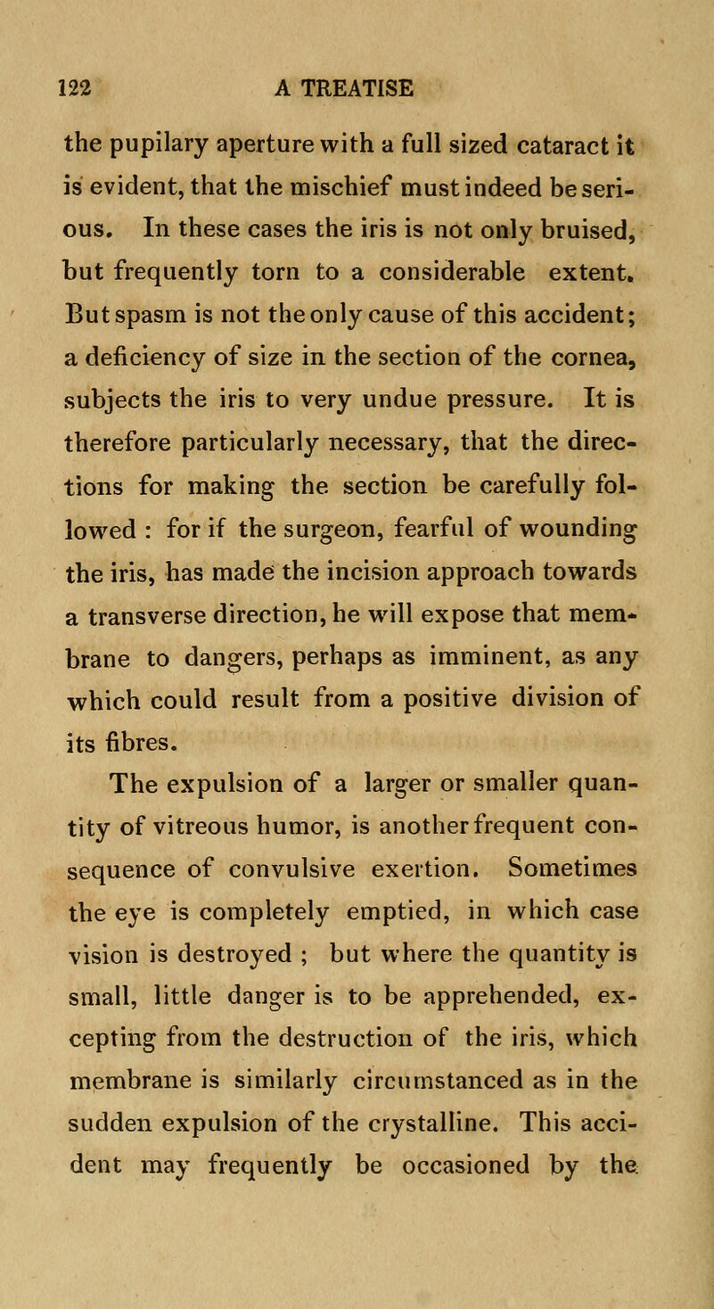 the pupilary aperture with a full sized cataract it is evident, that the mischief must indeed be seri- ous. In these cases the iris is not only bruised, but frequently torn to a considerable extent. But spasm is not the only cause of this accident; a deficiency of size in the section of the cornea, subjects the iris to very undue pressure. It is therefore particularly necessary, that the direc- tions for making the section be carefully fol- lowed : for if the surgeon, fearful of wounding the iris, has made the incision approach towards a transverse direction, he will expose that mem- brane to dangers, perhaps as imminent, as any which could result from a positive division of its fibres. The expulsion of a larger or smaller quan- tity of vitreous humor, is another frequent con- sequence of convulsive exertion. Sometimes the eye is completely emptied, in which case vision is destroyed ; but where the quantity is small, little danger is to be apprehended, ex- cepting from the destruction of the iris, which membrane is similarly circumstanced as in the sudden expulsion of the crystalline. This acci- dent may frequently be occasioned by the