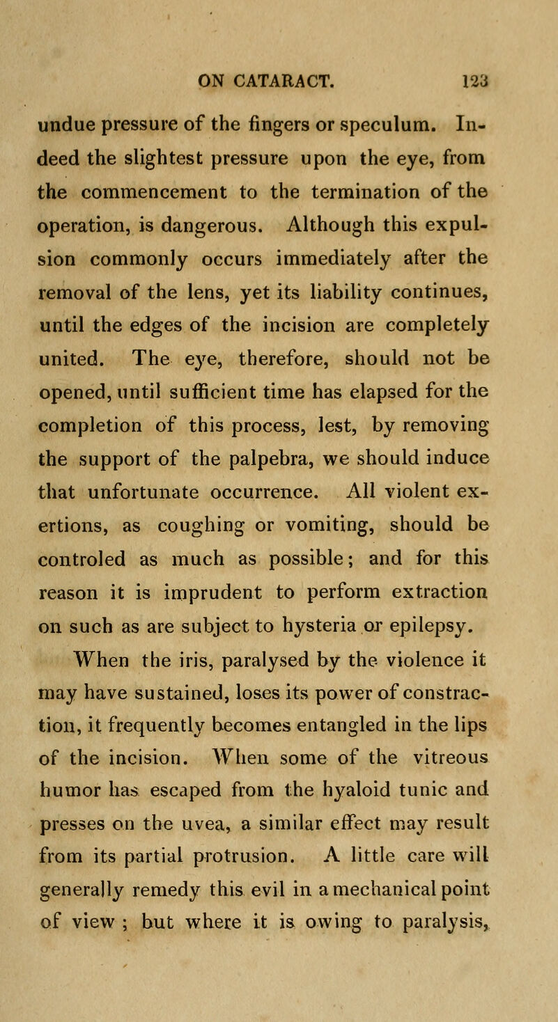 undue pressure of the fingers or speculum. In- deed the slightest pressure upon the eye, from the commencement to the termination of the operation, is dangerous. Although this expul- sion commonly occurs immediately after the removal of the lens, yet its liability continues, until the edges of the incision are completely united. The eye, therefore, should not be opened, until sufficient time has elapsed for the completion of this process, lest, by removing the support of the palpebra, we should induce that unfortunate occurrence. All violent ex- ertions, as coughing or vomiting, should be controled as much as possible; and for this reason it is imprudent to perform extraction on such as are subject to hysteria or epilepsy. When the iris, paralysed by the violence it may have sustained, loses its power of constrac- tion, it frequently becomes entangled in the lips of the incision. When some of the vitreous humor has escaped from the hyaloid tunic and presses on the uvea, a similar effect may result from its partial protrusion. A little care will generally remedy this evil in a mechanical point of view ; but where it is owing to paralysis,