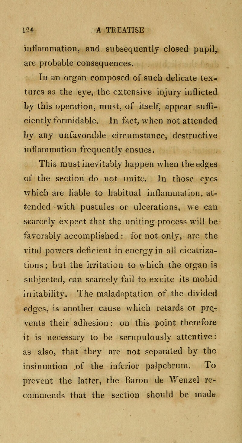 inflammation, and subsequently closed pupil,, are probable consequences. In an organ composed of such delicate tex- tures as the eye, the extensive injury inflicted by this operation, must, of itself, appear suffi- ciently formidable. In fact, when not attended by any unfavorable circumstance, destructive inflammation frequently ensues. This must inevitably happen when the edges of the section do not unite. In those eyes which are liable to habitual inflammation, at- tended with pustules or ulcerations, we can scarcely expect that the uniting process will be favorably accomplished: for not only, are the vital powers deficient in energy in all cicatriza- tions ; but the irritation to which the organ is subjected, can scarcely fail to excite its mobid irritability. The maladaptation of the divided edges, is another cause which retards or pre.- vents their adhesion: on this point therefore it is necessary to be scrupulously attentive: as also, that they are not separated by the insinuation .of the inferior palpebrum. To prevent the latter, the Baron de Wenzel re- commends that the section should be made