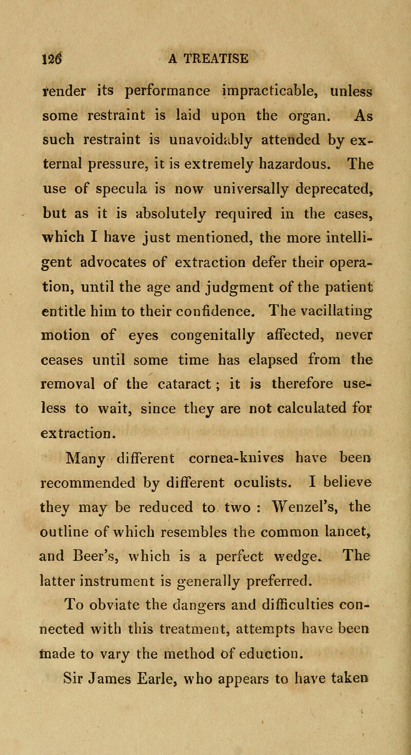 render its performance impracticable, unless some restraint is laid upon the organ. As such restraint is unavoidably attended by ex- ternal pressure, it is extremely hazardous. The use of specula is now universally deprecated, but as it is absolutely required in the cases, which I have just mentioned, the more intelli- gent advocates of extraction defer their opera- tion, until the age and judgment of the patient entitle him to their confidence. The vacillating motion of eyes congenitally affected, never ceases until some time has elapsed from the removal of the cataract; it is therefore use- less to wait, since they are not calculated for extraction. Many different cornea-knives have been recommended by different oculists. I believe they may be reduced to two : Wenzel's, the outline of which resembles the common lancet, and Beer's, which is a perfect wedge. The latter instrument is generally preferred. To obviate the dangers and difficulties con- nected with this treatment, attempts have been made to vary the method of eduction. Sir James Earle, who appears to have taken