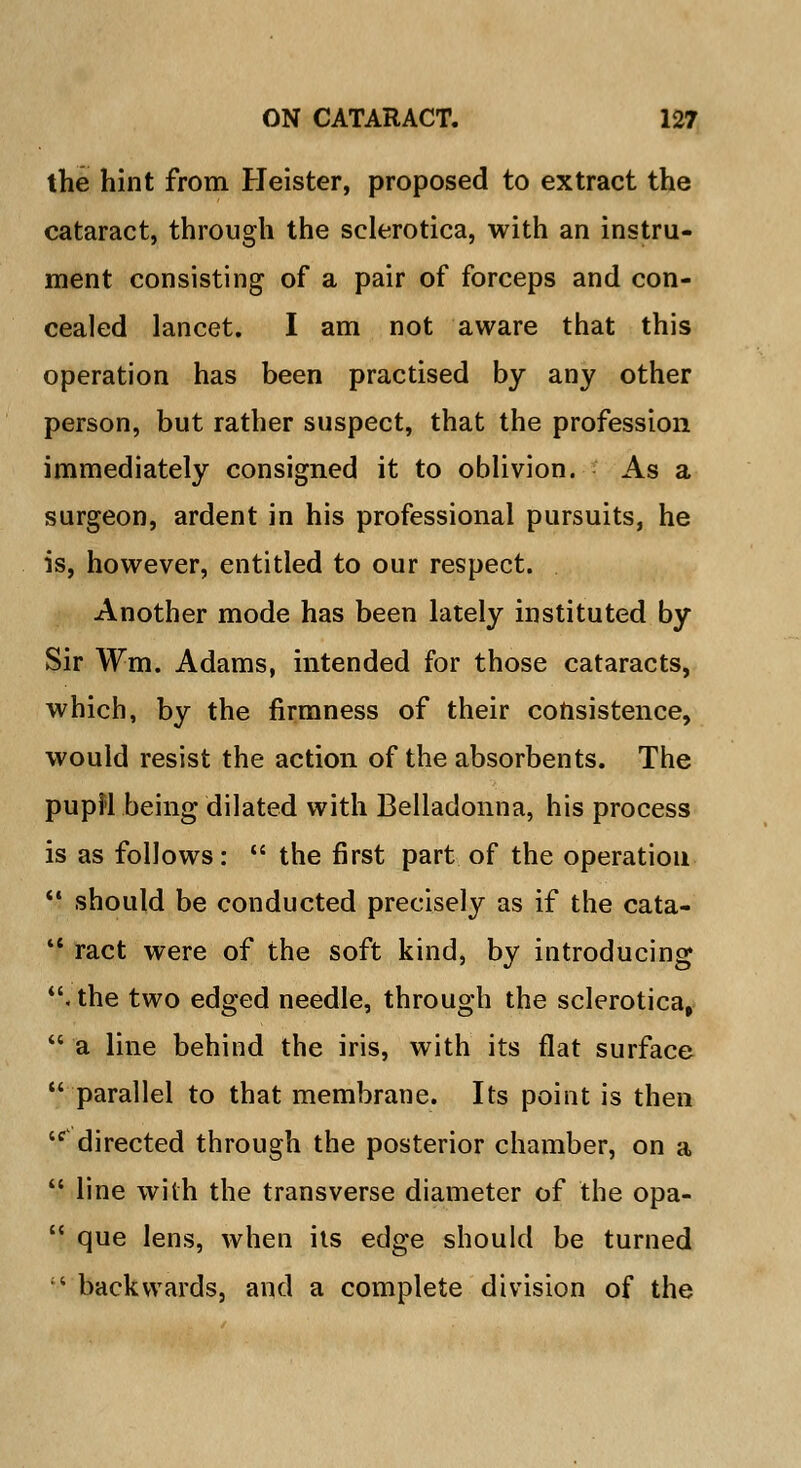 the hint from Heister, proposed to extract the cataract, through the sclerotica, with an instru- ment consisting of a pair of forceps and con- cealed lancet. I am not aware that this operation has been practised by any other person, but rather suspect, that the profession immediately consigned it to oblivion. As a surgeon, ardent in his professional pursuits, he is, however, entitled to our respect. Another mode has been lately instituted by Sir Wm. Adams, intended for those cataracts, which, by the firmness of their consistence, would resist the action of the absorbents. The pupil being dilated with Belladonna, his process is as follows: the first part of the operation should be conducted precisely as if the cata- ract were of the soft kind, by introducing . the two edged needle, through the sclerotica, a line behind the iris, with its flat surface parallel to that membrane. Its point is then cc> directed through the posterior chamber, on a line with the transverse diameter of the opa- que lens, when its edge should be turned '•' backwards, and a complete division of the