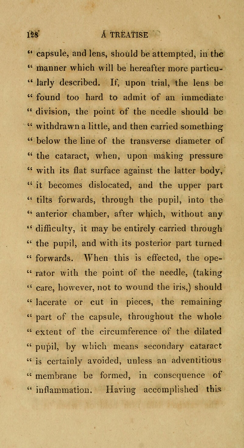  capsule, and lens, should be attempted, in the  manner which will be hereafter more particu-  larly described. If, upon trial, the lens be  found too hard to admit of an. immediate  division, the point of the needle should be  withdrawn a little, and then carried something  below the line of the transverse diameter of  the cataract, when, upon making pressure  with its flat surface against the latter body,  it becomes dislocated, and the upper part  tilts forwards, through the pupil, into the  anterior chamber, after which, without any  difficulty, it may be entirely carried through  the pupil, and with its posterior part turned  forwards. When this is effected, the ope-  rator with the point of the needle, (taking  care, however, not to wound the iris,) should  lacerate or cut in pieces, the remaining  part of the capsule, throughout the whole  extent of the circumference of the dilated  pupil, by which means secondary cataract  is certainly avoided, unless an adventitious  membrane be formed, in consequence of  inflammation. Having accomplished this