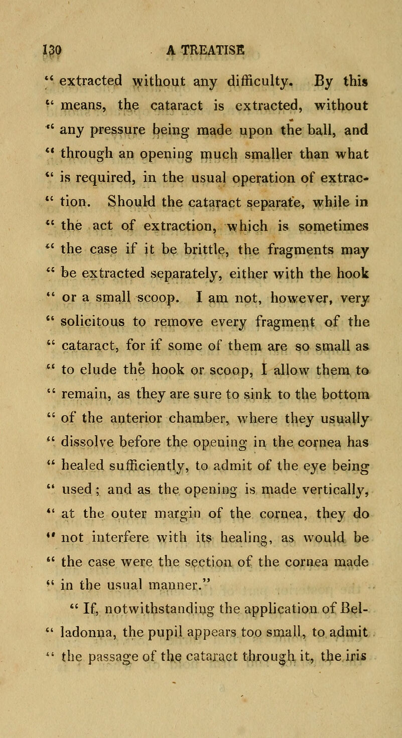  extracted without any difficulty. By this f means, the cataract is extracted, without  any pressure being made upon the ball, and *? through an opening much smaller than what  is required, in the usual operation of extrac- tc tion. Should the cataract separate, while in  the act of extraction, which is sometimes M the case if it be brittle, the fragments may  be extracted separately, either with the hook  or a small scoop. I am not, however, very  solicitous to remove every fragment of the  cataract, for if some of them are so small as  to elude the hook or scoop, I allow them to  remain, as they are sure to sink to the bottom  of the anterior chamber, where they usually  dissolve before the opening in the cornea has  healed sufficiently, to admit of the eye being  used; and as the opening is made vertically,  at the outer margin of the cornea, they do M not interfere with its healing, as would be  the case were the section of the cornea made '' in the usual manner.  If, notwithstanding the application of Bel-  ladonna, the pupil appears too small, to admit  the passage of the cataract through it, the iris