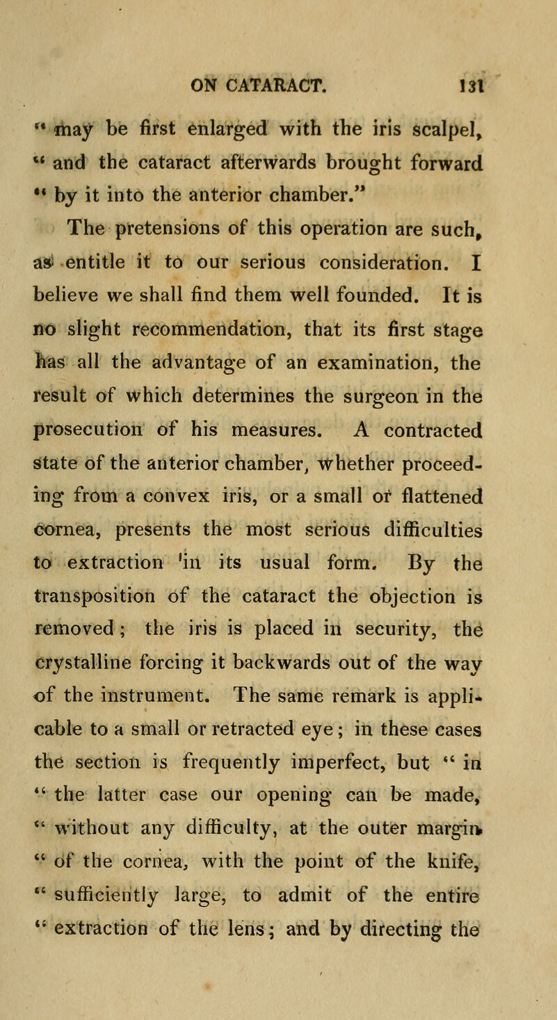 may be first enlarged with the iris scalpel, and the cataract afterwards brought forward M by it into the anterior chamber. The pretensions of this operation are such, asi entitle it to our serious consideration. I believe we shall find them well founded. It is no slight recommendation, that its first stage has all the advantage of an examination, the result of which determines the surgeon in the prosecution of his measures. A contracted state of the anterior chamber, whether proceed- ing from a convex iris, or a small or flattened cornea, presents the most serious difficulties to extraction 'in its usual form. By the transposition of the cataract the objection is removed ; the iris is placed in security, the crystalline forcing it backwards out of the way of the instrument. The same remark is appli- cable to a small or retracted eye; in these cases the section is frequently imperfect, but in the latter case our opening can be made, * without any difficulty, at the outer margin of the cornea, with the point of the knife, sufficiently large, to admit of the entire V extraction of the lens; and by directing the