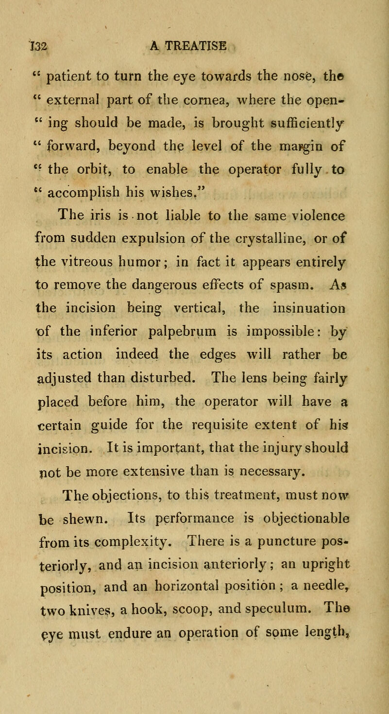 patient to turn the eye towards the nose, th© external part of the cornea, where the open- ing should be made, is brought sufficiently forward, beyond the level of the margin of e? the orbit, to enable the operator fully to *' accomplish his wishes. The iris is not liable to the same violence from sudden expulsion of the crystalline, or of the vitreous humor; in fact it appears entirely to remove the dangerous effects of spasm. As the incision being vertical, the insinuation t>f the inferior palpebrum is impossible: by its action indeed the edges will rather be adjusted than disturbed. The lens being fairly placed before him, the operator will have a certain guide for the requisite extent of his incision. It is important, that the injury should not be more extensive than is necessary. The objections, to this treatment, must now be shewn. Its performance is objectionable from its complexity. There is a puncture pos- teriorly, and an incision anteriorly; an upright position, and an horizontal position ; a needle, two knives, a hook, scoop, and speculum. The eye must endure an operation of some length.
