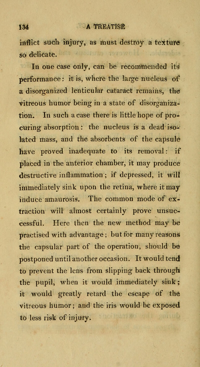 inflict such injury, as must destroy a texture so delicate. In one case only, can be recommended its' performance: it is, where the large nucleus of a disorganized lenticular cataract remains, the vitreous humor being in a state of disorganiza- tion. In such a case there is little hope of pro- curing absorption: the nucleus is a dead iso- lated mass, and the absorbents of the capsule have proved inadequate to its removal: if placed in the anterior chamber, it may produce destructive inflammation; if depressed, it will immediately sink upon the retina, where it may induce amaurosis. The common mode of ex- traction will almost certainly prove unsuc- cessful. Here then the new method may be practised with advantage; but for many reasons the capsular part of the operation, should be postponed until another occasion. It would tend to prevent the lens from slipping back through the pupil, when it would immediately sink; it would greatly retard the escape of the vitreous humor; and the iris would be exposed to less risk of injury.