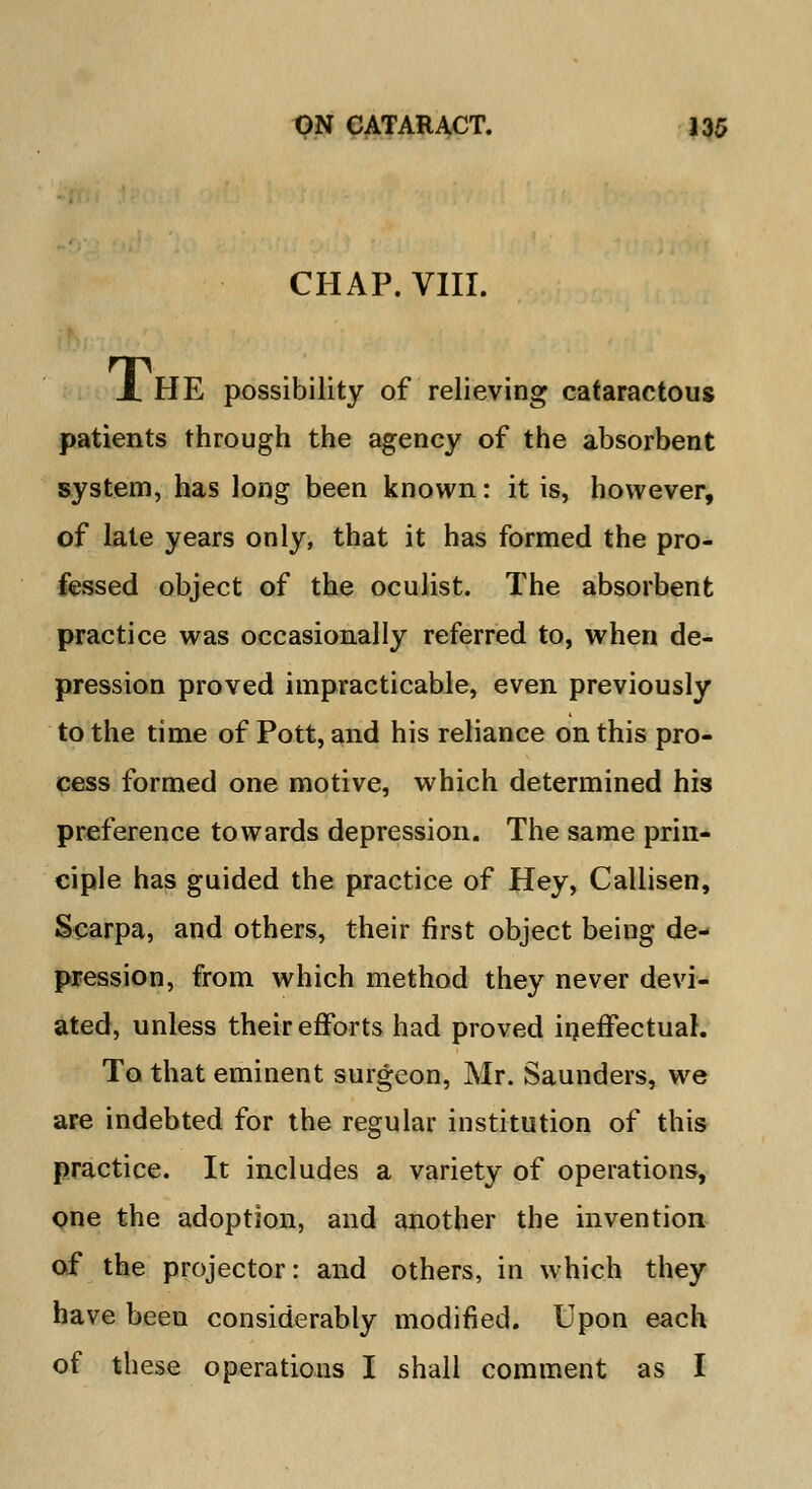 CHAP. VIII. X HE possibility of relieving cataractous patients through the agency of the absorbent system, has long been known: it is, however, of late years only, that it has formed the pro- fessed object of the oculist. The absorbent practice was occasionally referred to, when de- pression proved impracticable, even previously to the time of Pott, and his reliance on this pro- cess formed one motive, which determined his preference towards depression. The same prin- ciple has guided the practice of Hey, Callisen, Scarpa, and others, their first object being de- pression, from which method they never devi- ated, unless their efforts had proved ineffectual. To that eminent surgeon, Mr. Saunders, we are indebted for the regular institution of this practice. It includes a variety of operations, one the adoption, and another the invention of the projector: and others, in which they have been considerably modified. Upon each of these operations I shall comment as I