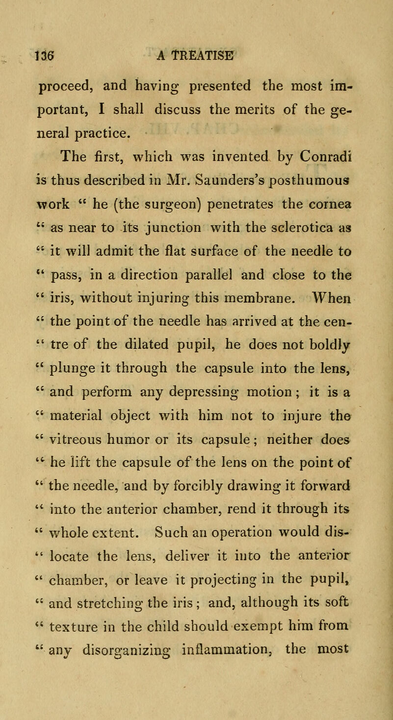 proceed, and having presented the most im- portant, I shall discuss the merits of the ge- neral practice. The first, which was invented by Conradi is thus described in Mr. Saunders's posthumous work  he (the surgeon) penetrates the cornea i{ as near to its junction with the sclerotica as  it will admit the flat surface of the needle to •* pass, in a direction parallel and close to the  iris, without injuring this membrane. When  the point of the needle has arrived at the cen-  tre of the dilated pupil, he does not boldly  plunge it through the capsule into the lens,  and perform any depressing motion; it is a  material object with him not to injure the  vitreous humor or its capsule; neither does ■ he lift the capsule of the lens on the point of  the needle, and by forcibly drawing it forward '* into the anterior chamber, rend it through its  whole extent. Such an operation would dis-  locate the lens, deliver it into the anterior  chamber, or leave it projecting in the pupil,  and stretching the iris; and, although its soft  texture in the child should exempt him from  any disorganizing inflammation, the most