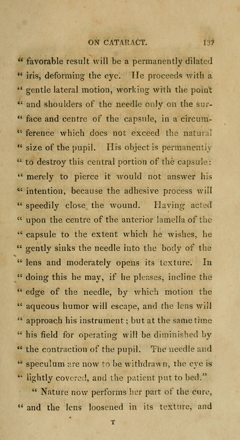 * favorable result will be a permanently dilated w iris, deforming the eye. He proceeds with a gentle lateral motion, working with the point and shoulders of the needle only on the sur- face and centre of the capsule, in a circum- ference which does not exceed the natu size of the pupil. His object is permane/ to destroy this central portion of the capsule: ** merely to pierce it would not answer his *' intention, because the adhesive process will speedily close the wound. Having acted upon the centre of the anterior lamella of the 44 capsule to the extent which he wishes, he gently sinks the needle into the body of the lens and moderately opens its texture. In doing this he may, if he pleases, incline the edge of the needle, by which motion the aqueous humor will escape, and the lens will 44 approach his instrument; but at the same time his field for operating will be diminished by the contraction of the pupil. The needle and speculum are now to be withdrawn, the eye is lightly covered, and the patient put to bed. Nature now performs her part of the cure, and the lens loosened in its texture, and T