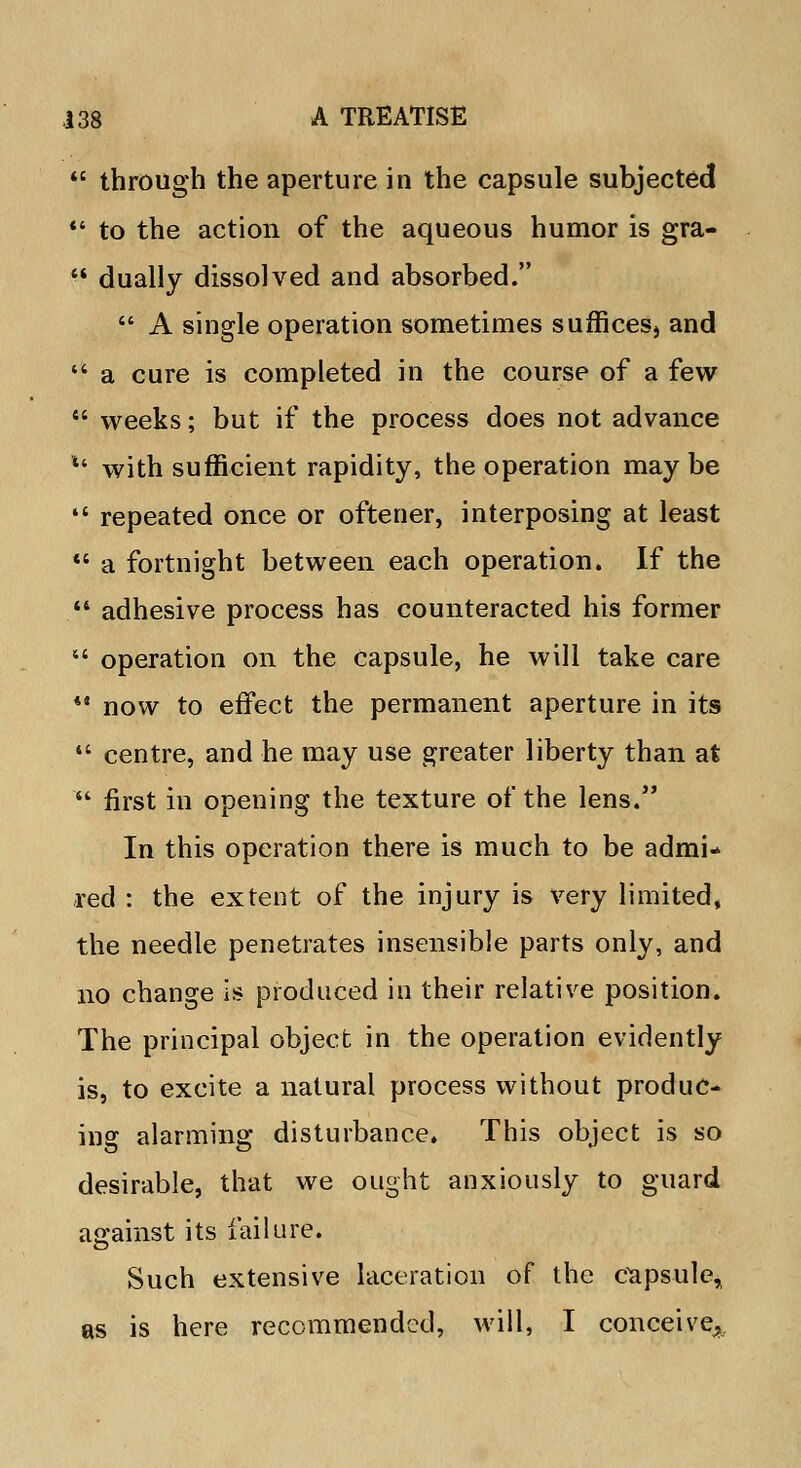 through the aperture in the capsule subjected to the action of the aqueous humor is gra- dually dissolved and absorbed. A single operation sometimes suffices, and a cure is completed in the course of a few weeks; but if the process does not advance *' with sufficient rapidity, the operation may be repeated once or oftener, interposing at least a fortnight between each operation. If the adhesive process has counteracted his former operation on the capsule, he will take care *' now to effect the permanent aperture in its centre, and he may use greater liberty than at ' first in opening the texture of the lens. In this operation there is much to be admi* red : the extent of the injury is very limited, the needle penetrates insensible parts only, and no change is produced in their relative position. The principal object in the operation evidently is, to excite a natural process without produc- ing alarming disturbance. This object is so desirable, that we ought anxiously to guard against its failure. Such extensive laceration of the Capsule, as is here recommended, will, I conceive^