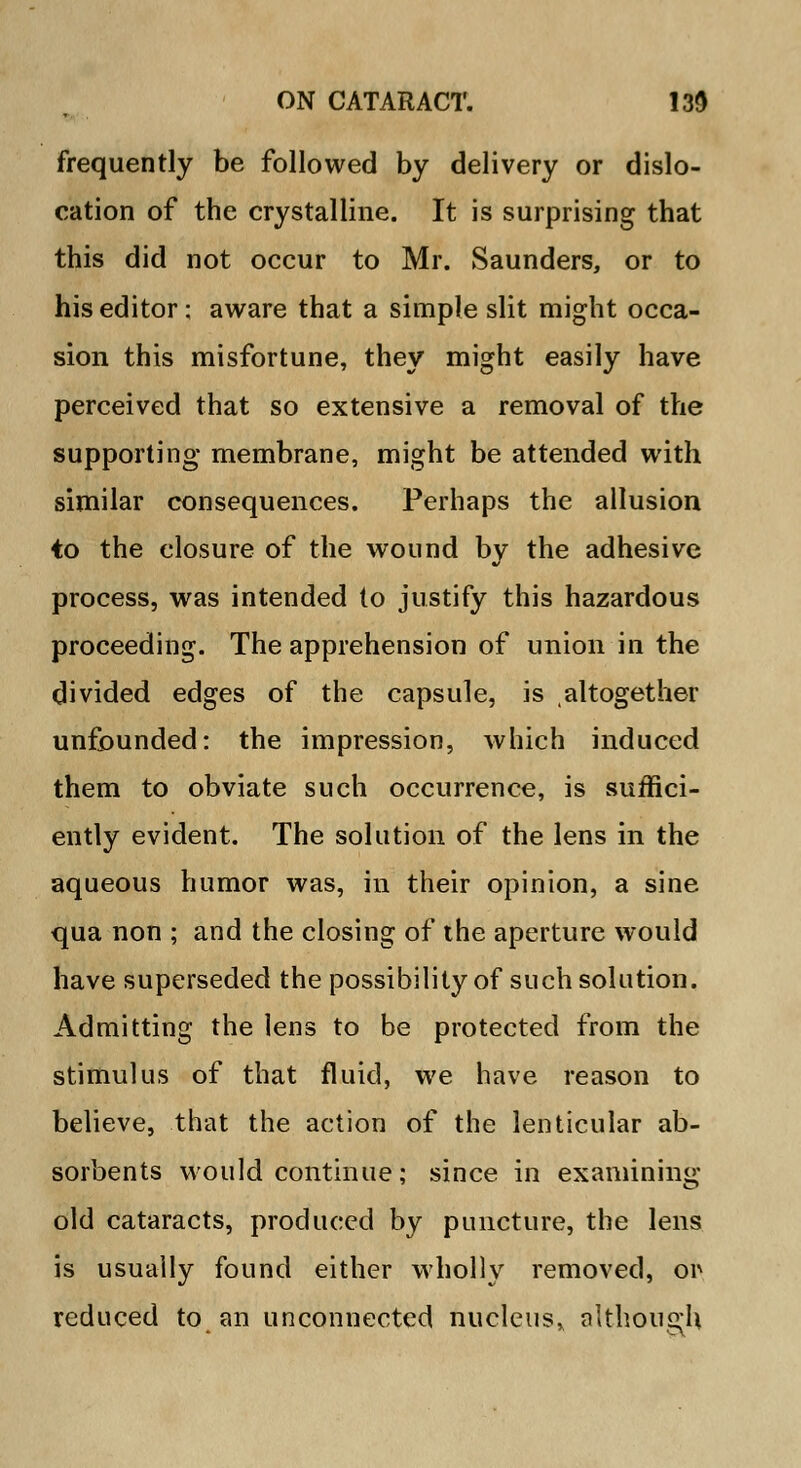 frequently be followed by delivery or dislo- cation of the crystalline. It is surprising that this did not occur to Mr. Saunders, or to his editor; aware that a simple slit might occa- sion this misfortune, they might easily have perceived that so extensive a removal of the supporting membrane, might be attended with similar consequences. Perhaps the allusion to the closure of the wound by the adhesive process, was intended to justify this hazardous proceeding. The apprehension of union in the divided edges of the capsule, is altogether unfounded: the impression, which induced them to obviate such occurrence, is suffici- ently evident. The solution of the lens in the aqueous humor was, in their opinion, a sine qua non ; and the closing of the aperture would have superseded the possibility of such solution. Admitting the lens to be protected from the stimulus of that fluid, we have reason to believe, that the action of the lenticular ab- sorbents would continue; since in examining old cataracts, produced by puncture, the lens is usually found either wholly removed, or reduced to an unconnected nucleus* although