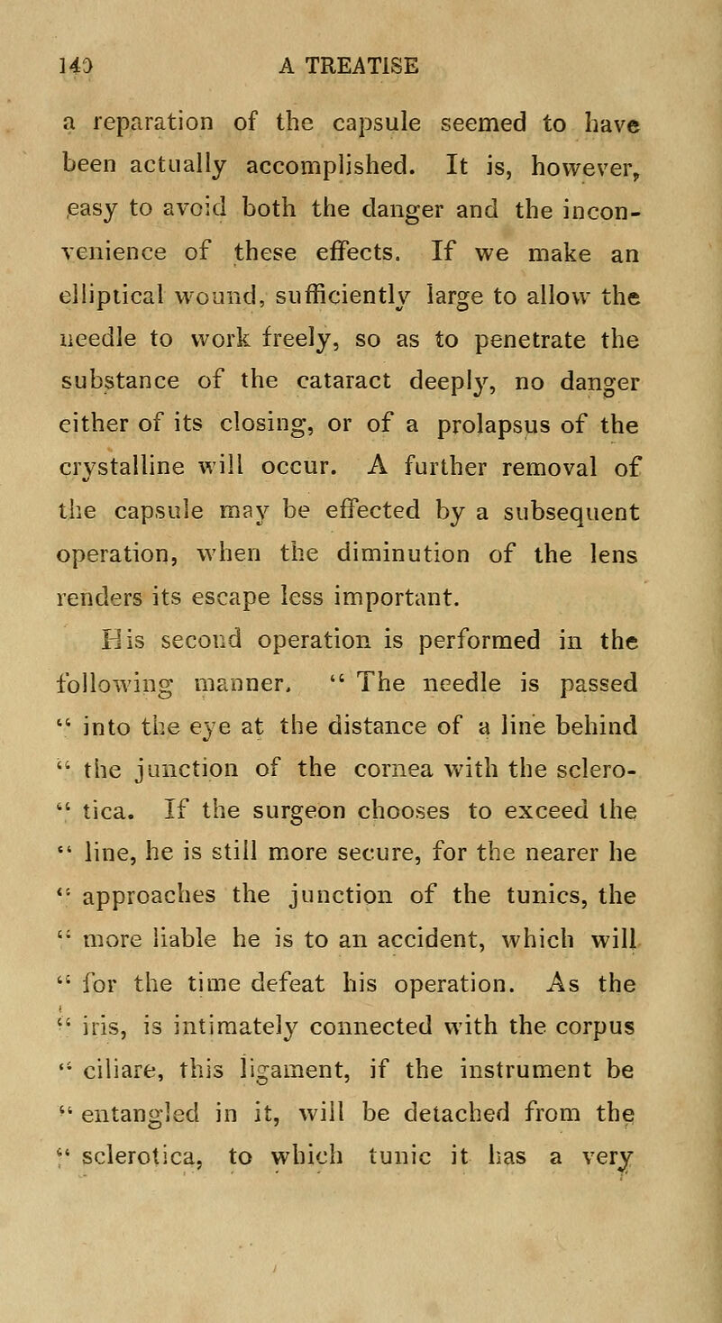 a reparation of the capsule seemed to have been actually accomplished. It is, however, easy to avoid both the danger and the incon- venience of these effects. If we make an elliptical wound, sufficiently large to allow the needle to work freely, so as to penetrate the substance of the cataract deeply, no danger either of its closing, or of a prolapsus of the crystalline will occur. A further removal of the capsule may be effected by a subsequent operation, when the diminution of the lens renders its escape less important. His second operation is performed in the following manner.  The needle is passed  into the eye at the distance of a line behind  the junction of the cornea with the sclero-  tica. If the surgeon chooses to exceed the  line, he is still more secure, for the nearer he <; approaches the junction of the tunics, the c; more liable he is to an accident, which will  for the time defeat his operation. As the  iris, is intimately connected with the corpus  ciliare, this ligament, if the instrument be ^ entangled in it, will be detached from the  sclerotica, to which tunic it has a very