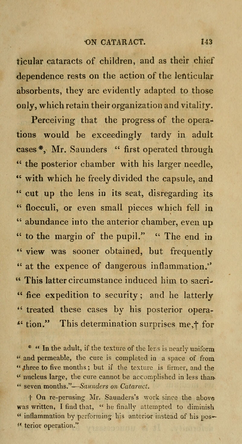 ticular cataracts of children, and as their chief dependence rests on the action of the lenticular absorbents, they are evidently adapted to those only, which retain their organization and vitality. Perceiving that the progress of the opera- tions would be exceedingly tardy in adult cases*, Mr. Saunders  first operated through  the posterior chamber with his larger needle,  with which he freely divided the capsule, and  cut up the lens in its seat, disregarding its  flocculi, or even small pieces which fell in  abundance into the anterior chamber, even up  to the margin of the pupil.  The end in  view was sooner obtained, but frequently  at the expence of dangerous inflammation.'' u This latter circumstance induced him to sacri-  fice expedition to security; and he latterly  treated these cases by his posterior opera- *' tion. This determination surprises me,| for *  In the adult, if the texture of the lens is nearly uniform  and permeable, the cure is completed in a space of from ,three to five months; but if the texture is firmer, and the <l nucleus large, the cure cannot be accomplished in less than*  seven months.—Saunders on Cataract. f On re-perusing Mr. Saunders's work since the above was written, I find that,  he finally attempted to diminish  inflammation by performing his anterior instead of his DOS*- *' teriov operation.
