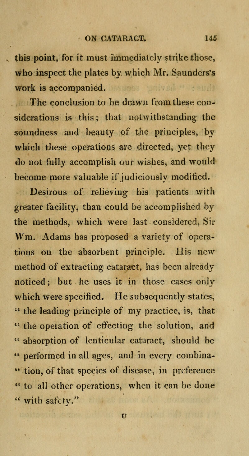 v this point, for it must immediately strike those, who inspect the plates by which Mr. Saunders's work is accompanied. The conclusion to be drawn from these con- siderations is this; that notwithstanding the soundness and beauty of the principles, by which these operations are directed, yet they do not fully accomplish our wishes, and would become more valuable if judiciously modified. Desirous of relieving his patients with greater facility, than could be accomplished by the methods, which were last considered, Sir Wm. Adams has proposed a variety of opera- tions on the absorbent principle. His new method of extracting cataract, has been already noticed; but he uses it in those cases only which were specified. He subsequently stares, '* the leading principle of my practice, is, that  the operation of effecting the solution, and  absorption of lenticular cataract, should be  performed in all ages, and in every combina-  tion, of that species of disease, in preference  to all other operations, when it can be done  with safety. v