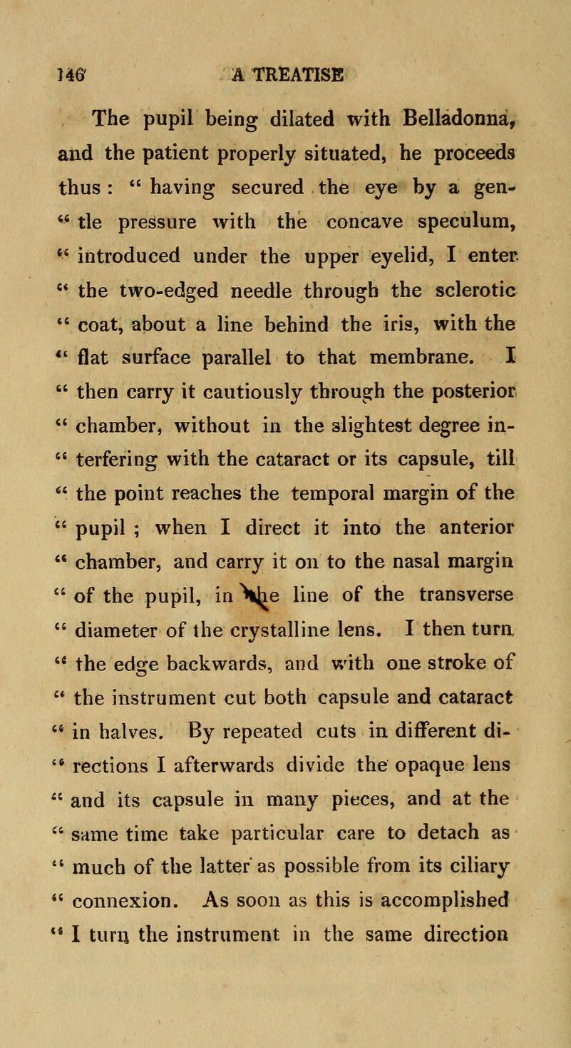 The pupil being dilated with Belladonna, and the patient properly situated, he proceeds thus: having secured the eye by a gen- 64 tie pressure with the concave speculum,  introduced under the upper eyelid, I enter 44 the two-edged needle through the sclerotic 44 coat, about a line behind the iris, with the ** flat surface parallel to that membrane. I  then carry it cautiously through the posterior  chamber, without in the slightest degree in- 44 terfering with the cataract or its capsule, till 44 the point reaches the temporal margin of the 44 pupil ; when I direct it into the anterior 44 chamber, and carry it on to the nasal margin 44 of the pupil, in \^e line of the transverse 44 diameter of the crystalline lens. I then turn, 4e the edge backwards, and with one stroke of 44 the instrument cut both capsule and cataract 44 in halves. By repeated cuts in different di- '* rections I afterwards divide the opaque lens 44 and its capsule in many pieces, and at the 44 same time take particular care to detach as 44 much of the latter as possible from its ciliary 44 connexion. As soon as this is accomplished ** I turn the instrument in the same direction