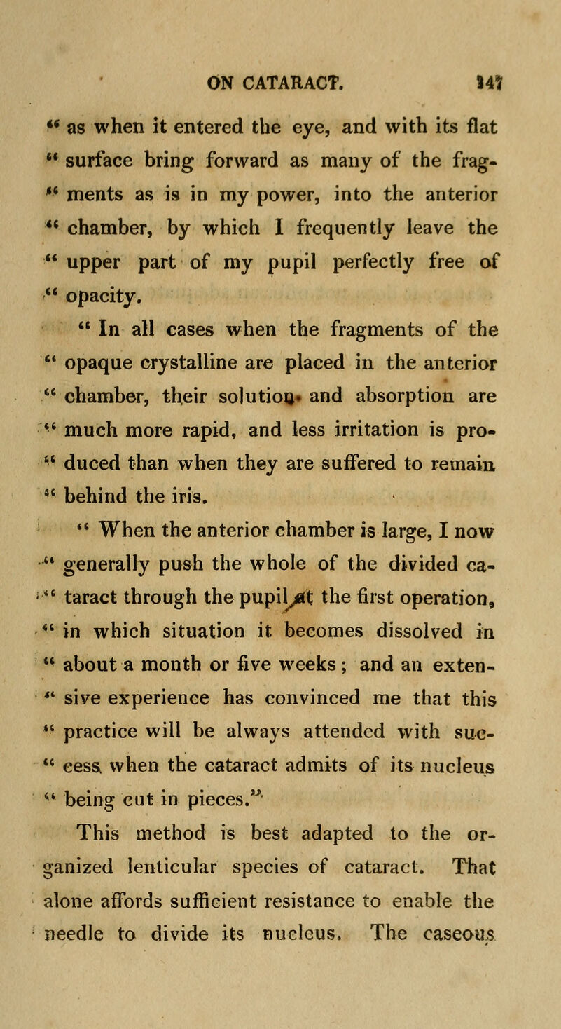 ** as when it entered the eye, and with its flat  surface bring forward as many of the frag-  ments as is in my power, into the anterior  chamber, by which I frequently leave the  upper part of my pupil perfectly free of  opacity.  In all cases when the fragments of the  opaque crystalline are placed in the anterior  chamber, their solution* and absorption are *' much more rapid, and less irritation is pro- fl duced than when they are suffered to remain  behind the iris.  When the anterior chamber is large, I now  generally push the whole of the divided ca- >'*' taract through thepupil^t the first operation,  in which situation it becomes dissolved in '* about a month or five weeks ; and an exten-  sive experience has convinced me that this  practice will be always attended with suc-  cess when the cataract admits of its nucleus ** being cut in pieces. This method is best adapted to the or- ganized lenticular species of cataract. That alone affords sufficient resistance to enable the needle to divide its nucleus. The caseous