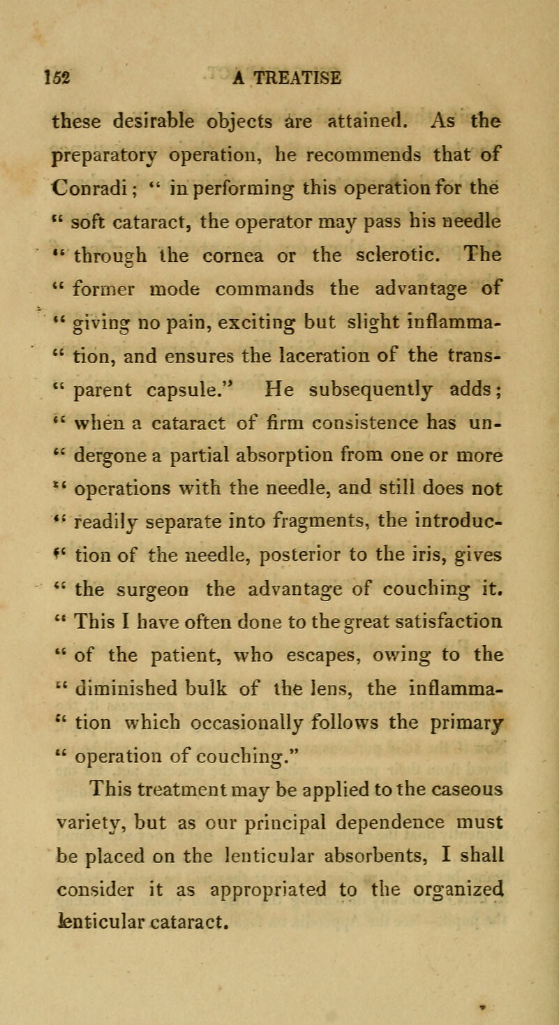 these desirable objects are attained. As the preparatory operation, he recommends that of Conradi; in performing this operation for the soft cataract, the operator may pass his needle through the cornea or the sclerotic. The former mode commands the advantage of u giving no pain, exciting but slight inflamma- tion, and ensures the laceration of the trans- parent capsule. He subsequently adds; *' when a cataract of firm consistence has un- dergone a partial absorption from one or more operations with the needle, and still does not readily separate into fragments, the introduc- *' tion of the needle, posterior to the iris, gives 4J the surgeon the advantage of couching it. This I have often done to the great satisfaction of the patient, who escapes, owing to the diminished bulk of the lens, the inflamma- tion which occasionally follows the primary operation of couching. This treatment may be applied to the caseous variety, but as our principal dependence must be placed on the lenticular absorbents, I shall consider it as appropriated to the organized lenticular cataract.