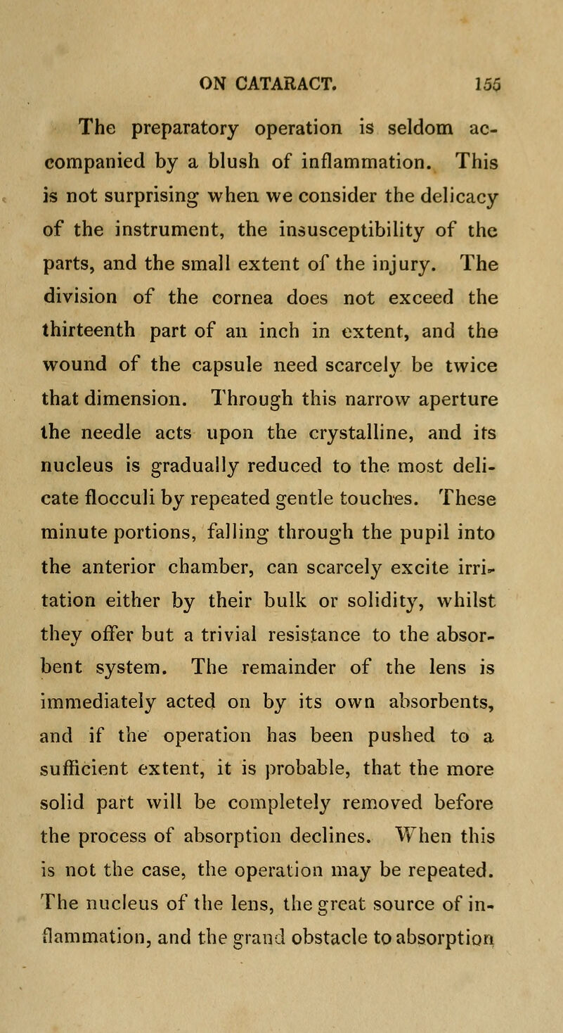 The preparatory operation is seldom ac- companied by a blush of inflammation. This is not surprising when we consider the delicacy of the instrument, the insusceptibility of the parts, and the small extent of the injury. The division of the cornea does not exceed the thirteenth part of an inch in extent, and the wound of the capsule need scarcely be twice that dimension. Through this narrow aperture the needle acts upon the crystalline, and its nucleus is gradually reduced to the most deli- cate flocculi by repeated gentle touches. These minute portions, falling through the pupil into the anterior chamber, can scarcely excite irri- tation either by their bulk or solidity, whilst they offer but a trivial resistance to the absor- bent system. The remainder of the lens is immediately acted on by its own absorbents, and if the operation has been pushed to a sufficient extent, it is probable, that the more solid part will be completely removed before the process of absorption declines. When this is not the case, the operation may be repeated. The nucleus of the lens, the great source of in- flammation, and the grand obstacle to absorption