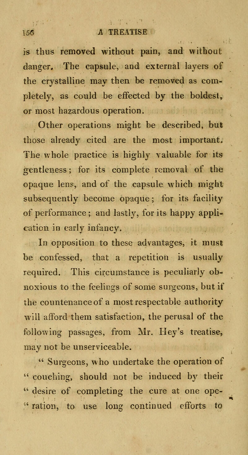 is thus removed without pain, and without danger. The capsule, and external layers of the crystalline may then be removed as com- pletely, as could be effected by the boldest, or most hazardous operation. Other operations might be described, but those already cited are the most important. The whole practice is highly valuable for its gentleness; for its complete removal of the opaque lens, and of the capsule which might subsequently become opaque; for its facility of performance ; and lastly, for its happy appli- cation in early infancy. In opposition to these advantages, it must be confessed, that a repetition is usually required. This circumstance is peculiarly ob- noxious to the feelings of some surgeons, but if the countenance of a most respectable authority will afford them satisfaction, the perusal of the following passages, from Mr. TIey's treatise, may not be unserviceable.  Surgeons, who undertake the operation of  couching, should not be induced by their  desire of completing the cure at one ope- c' ration, to use long continued efforts to
