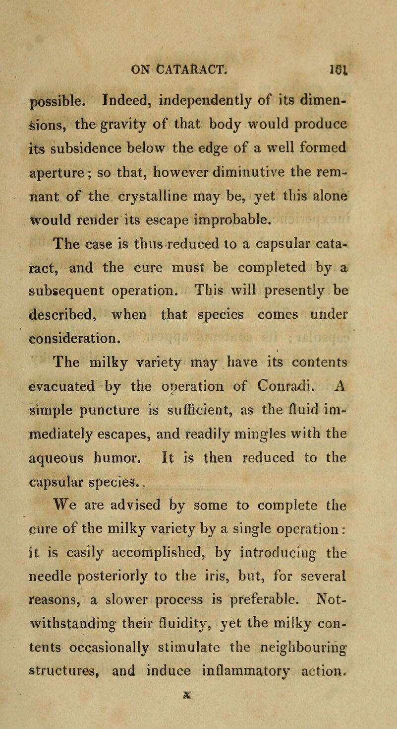 possible. Indeed, independently of its dimen- sions, the gravity of that body would produce its subsidence below the edge of a well formed aperture; so that, however diminutive the rem- nant of the crystalline may be, yet this alone would render its escape improbable. The case is thus reduced to a capsular cata- ract, and the cure must be completed by a subsequent operation. This will presently be described, when that species comes under consideration. The milky variety may have its contents evacuated by the operation of Conradi. A simple puncture is sufficient, as the fluid im- mediately escapes, and readily mingles with the aqueous humor. It is then reduced to the capsular species.. We are advised by some to complete the cure of the milky variety by a single operation: it is easily accomplished, by introducing the needle posteriorly to the iris, but, for several reasons, a slower process is preferable. Not- withstanding their fluidity, yet the milky con- tents occasionally stimulate the neighbouring structures, and induce inflammatory action.