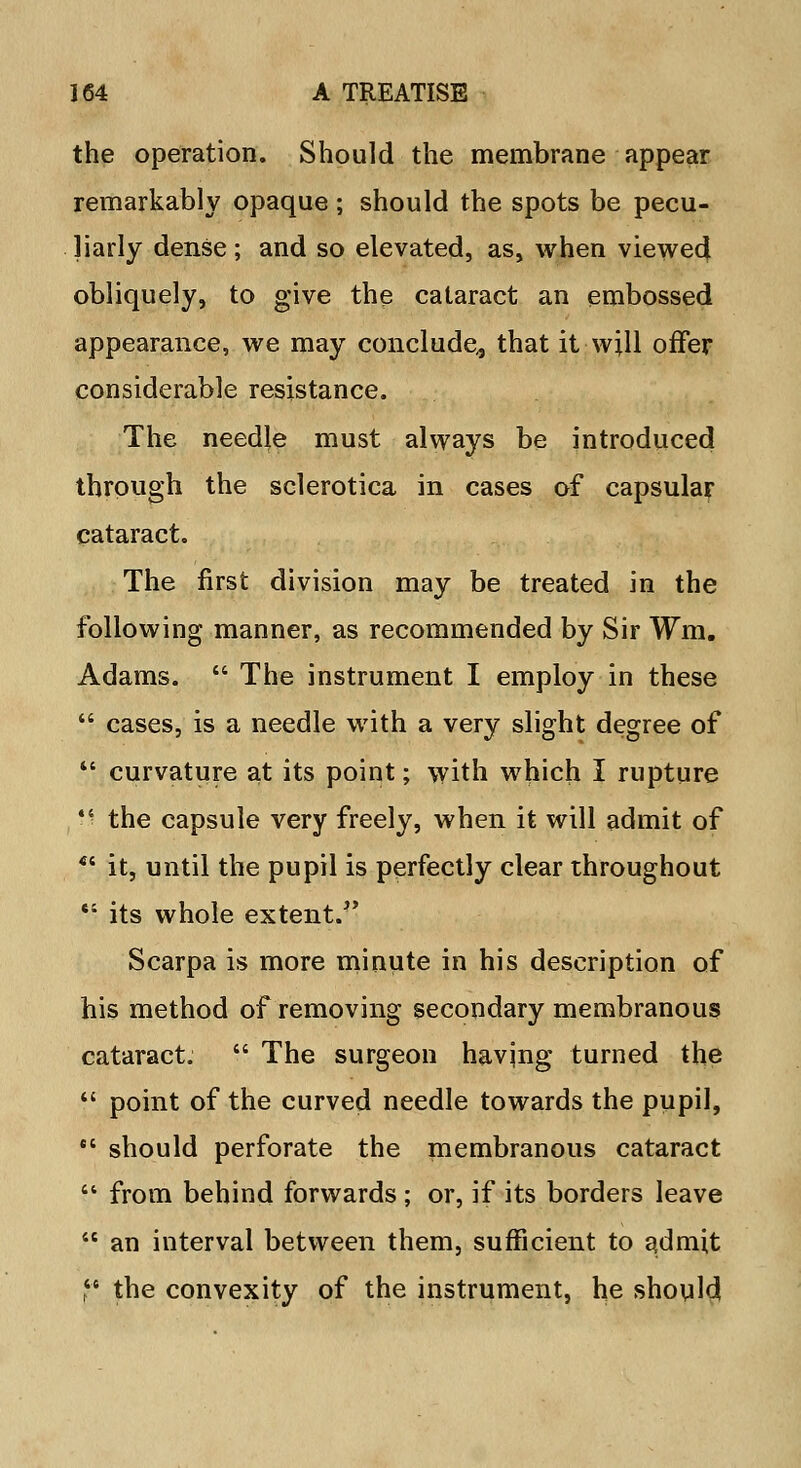the operation. Should the membrane appear remarkably opaque ; should the spots be pecu- liarly dense; and so elevated, as, when viewed obliquely, to give the cataract an embossed appearance, we may conclude., that it will offer considerable resistance. The needle must always be introduced through the sclerotica in cases of capsular cataract. The first division may be treated in the following manner, as recommended by Sir Wm. Adams.  The instrument I employ in these  cases, is a needle with a very slight degree of  curvature at its point; with which I rupture • • the capsule very freely, when it will admit of  it, until the pupil is perfectly clear throughout *' its whole extent/' Scarpa is more minute in his description of his method of removing secondary membranous cataract.  The surgeon having turned the  point of the curved needle towards the pupil,  should perforate the membranous cataract  from behind forwards ; or, if its borders leave  an interval between them, sufficient to admit p the convexity of the instrument, he should
