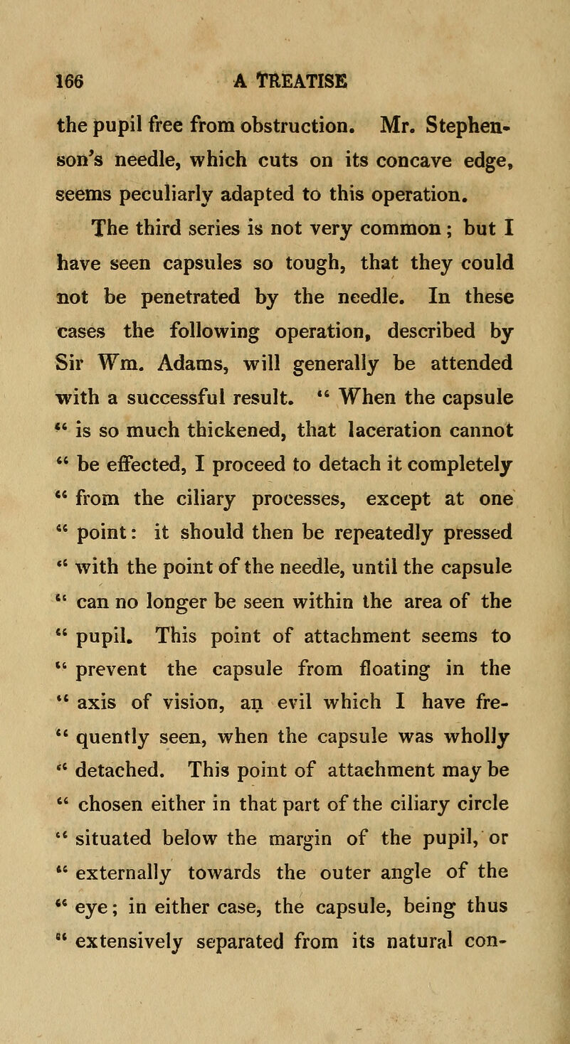 the pupil free from obstruction. Mr. Stephen- son's needle, which cuts on its concave edge, seems peculiarly adapted to this operation. The third series is not very common; but I have seen capsules so tough, that they could not be penetrated by the needle. In these cases the following operation, described by Sir fm. Adams, will generally be attended with a successful result. *' When the capsule 44 is so much thickened, that laceration cannot  be effected, I proceed to detach it completely  from the ciliary processes, except at one  point: it should then be repeatedly pressed 11 with the point of the needle, until the capsule  can no longer be seen within the area of the  pupil. This point of attachment seems to  prevent the capsule from floating in the 11 axis of vision, an evil which I have fre-  quently seen, when the capsule was wholly '* detached. This point of attachment may be  chosen either in that part of the ciliary circle situated below the margin of the pupil, or 46 externally towards the outer angle of the *e eye; in either case, the capsule, being thus  extensively separated from its natural con-