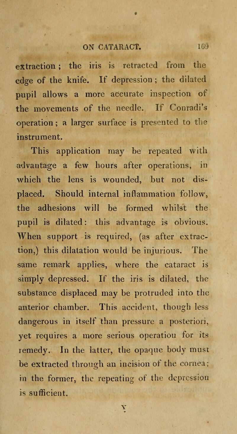 extraction; the iris is retracted from the edge of the knife. If depression; the dilated pupil allows a more accurate inspection of the movements of the needle. If Conradi's operation; a larger surface is presented to the instrument. This application may be repeated with advantage a few hours after operations, in which the lens is wounded, but not dis- placed. Should internal inflammation follow, the adhesions will be formed whilst the pupil is dilated: this advantage is obvious. When support is required, (as after extrac- tion,) this dilatation would be injurious. The same remark applies, where the cataract is simply depressed. If the iris is dilated, the substance displaced may be protruded into the anterior chamber. This accident, though less dangerous in itself than pressure a posteriori, yet requires a more serious operatiou for its remedy. In the latter, the opaque body must be extracted through an incision of the cornea; in the former, the repeating of the depression is sufficient. Y