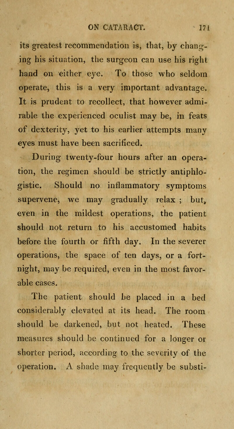 its greatest recommendation is, that, by chang- ing his situation, the surgeon can use his right hand on either eye. To those who seldom operate, this is a very important advantage. It is prudent to recollect, that however admi- rable the experienced oculist may be, in feats of dexterity, yet to his earlier attempts many eyes must have been sacrificed. During twenty-four hours after an opera- tion, the regimen should be strictly antiphlo- gistic. Should no inflammatory symptoms supervene, we may gradually relax ; but, even in the mildest operations, the patient should not return to his accustomed habits before the fourth or fifth day. In the severer operations, the space of ten days, or a fort- night, may be required, even in the most favor- able cases. The patient should be placed in a bed considerably elevated at its head. The room should be darkened, but not heated. These measures should be continued for a longer or shorter period, according to the severity of the operation. A shade may frequently be substi-