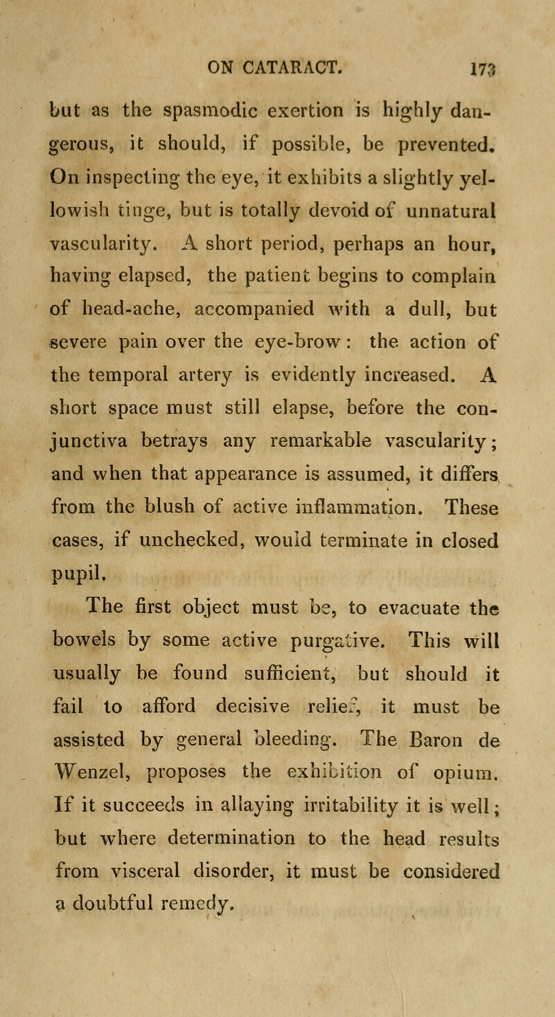 but as the spasmodic exertion is highly dan- gerous, it should, if possible, be prevented. On inspecting the eye, it exhibits a slightly yel- lowish tinge, but is totally devoid of unnatural vascularity. A short period, perhaps an hour, having elapsed, the patient begins to complain of head-ache, accompanied with a dull, but severe pain over the eye-brow: the action of the temporal artery is evidently increased. A short space must still elapse, before the con- junctiva betrays any remarkable vascularity; and when that appearance is assumed, it differs from the blush of active inflammation. These cases, if unchecked, would terminate in closed pupil. The first object must be, to evacuate the bowels by some active purgative. This will usually be found sufficient, but should it fail to afford decisive relief, it must be assisted by general bleeding. The Baron de Wenzel, proposes the exhibition of opium. If it succeeds in allaying irritability it is well; but where determination to the head results from visceral disorder, it must be considered a doubtful remedy.