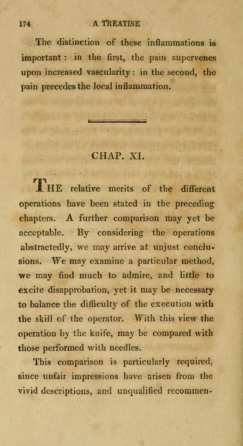 The distinction of these inflammations is important: in the first, the pain supervenes upon increased vascularity: in the second, the pain precedes the local inflammation. CHAP. XI. A HE relative merits of the different operations have been stated in the preceding chapters. A further comparison may yet be acceptable. By considering the operations abstractedly, we may arrive at unjust conclu* sions. We may examine a particular method, we may find much to admire, and little to excite disapprobation, yet it may be necessary to balance the difficulty of the execution with the skill of the operator. With this view the operation by the knife, may be compared with those performed with needles. This comparison is particularly required, since unfair impressions have arisen from the vivid descriptions, and unqualified recommen-
