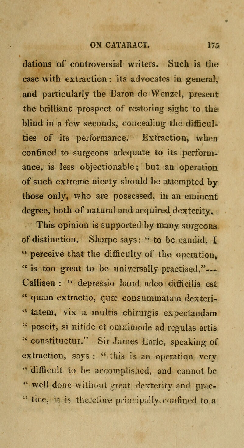 dations of controversial writers. Such is the case with extraction: its advocates in general, and particularly the Baron de Wenzel, present the brilliant prospect of restoring sight to the blind in a few seconds, concealing the difficul- ties of its performance. Extraction, when confined to surgeons adequate to its perform- ance, is less objectionable; but an operation of such extreme nicety should be attempted by those only, who are possessed, in an eminent degree, both of natural and acquired dexterity. This opinion is supported by many surgeons of distinction. Sharpe says:  to be candid, I  perceive that the difficulty of the operation,  is too great to be universally practised.— Callisen :  depressio baud adeo difficilis est  quam extractio, quje consummatam dexteri-  tatem, vix a multis chirurgis expectandam  poscit, si nitide et omnimode ad regulas artis  constituetur. Sir James Earle, speaking of extraction, says :  this is an operation very  difficult to be accomplished, and cannot be  well done without great dexterity and prac- ' tice. it is therefore principally-confined to a