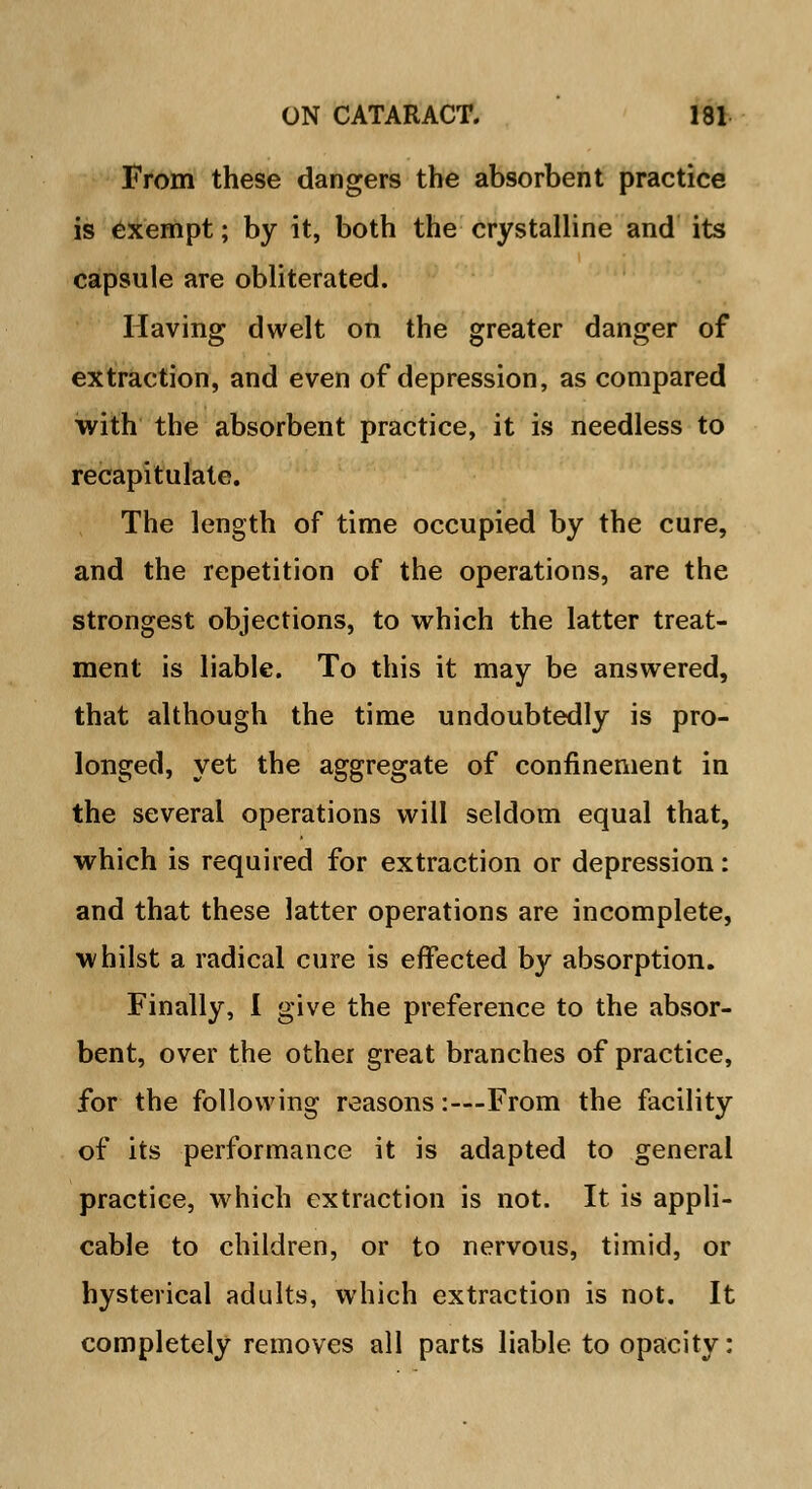 From these dangers the absorbent practice is exempt; by it, both the crystalline and its capsule are obliterated. Having dwelt on the greater danger of extraction, and even of depression, as compared with the absorbent practice, it is needless to recapitulate. The length of time occupied by the cure, and the repetition of the operations, are the strongest objections, to which the latter treat- ment is liable. To this it may be answered, that although the time undoubtedly is pro- longed, yet the aggregate of confinement in the several operations will seldom equal that, which is required for extraction or depression: and that these latter operations are incomplete, whilst a radical cure is effected by absorption. Finally, I give the preference to the absor- bent, over the other great branches of practice, for the following reasons:—From the facility of its performance it is adapted to general practice, which extraction is not. It is appli- cable to children, or to nervous, timid, or hysterical adults, which extraction is not. It completely removes all parts liable to opacity: