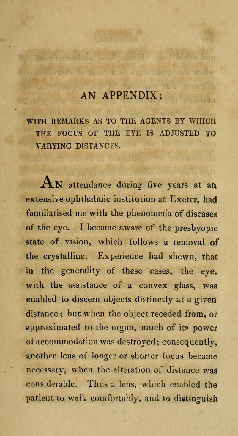 AN APPENDIX; WITH REMARKS AS TO THE AGENTS BY WHICH THE FOCUS OF THE EYE IS ADJUSTED TO VARYING DISTANCES. xjlN attendance during five years at an extensive ophthalmic institution at Exeter, had familiarised me with the phenomena of diseases of the eye. I became aware of the presbyopic state of vision, which follows a removal of the crystalline. Experience had shewn, that in the generality of these cases, the eye, with the assistance of a convex glass, was enabled to discern objects distinctly at a given distance; but when the object receded from, or approximated to the organ, much of its power of accommodation was destroyed; consequently, another lens of longer or shorter focus became necessary, when the alteration of distance was considerable. Thus a lens, which enabled the patient to walk comfortably, and to distinguish