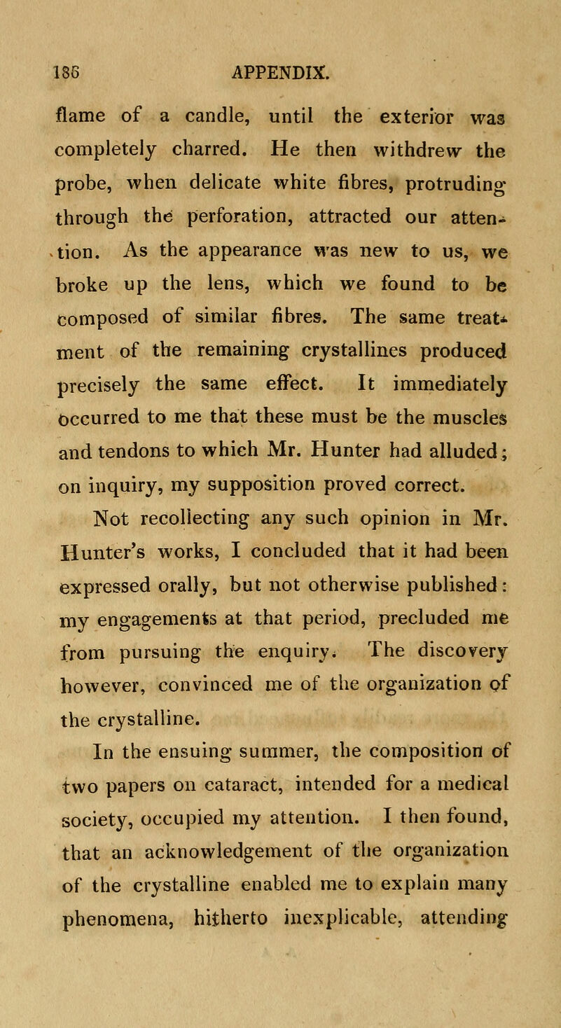 flame of a candle, until the exterior was completely charred. He then withdrew the probe, when delicate white fibres, protruding through the perforation, attracted our atten- tion. As the appearance was new to us, we broke up the lens, which we found to be composed of similar fibres. The same treat* ment of the remaining crystallines produced precisely the same effect. It immediately Occurred to me that these must be the muscles and tendons to which Mr. Hunter had alluded; on inquiry, my supposition proved correct. Not recollecting any such opinion in Mr. Hunter's works, I concluded that it had been expressed orally, but not otherwise published: my engagements at that period, precluded me from pursuing the enquiry * The discovery however, convinced me of the organization of the crystalline. In the ensuing summer, the composition of two papers on cataract, intended for a medical society, occupied my attention. I then found, that an acknowledgement of the organization of the crystalline enabled me to explain many phenomena, hitherto inexplicable, attending