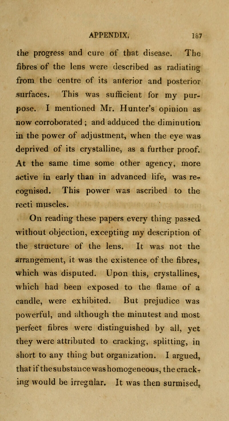 the progress and cure of that disease. The fibres of the lens were described as radiating from the centre of its anterior and posterior surfaces. This was sufficient for my pur- pose. I mentioned Mr. Hunter's opinion as now corroborated ; and adduced the diminution in the power of adjustment, when the eye was deprived of its crystalline, as a further proof. At the same time some other agency, more active in early than in advanced life, was rer cognised. This power was ascribed to the recti muscles. On reading these papers every thing passed without objection, excepting my description of the structure of the lens. It was not the arrangement, it was the existence of the fibres, which was disputed. Upon this, crystallines, which had been exposed to the flame of a candle, were exhibited. But prejudice was powerful, and 'although the minutest and most perfect fibres were distinguished by all, yet they were attributed to cracking, splitting, in short to any thing but organization. I argued, that if thesubstance was homogeneous, the crack- ing would be irregular. It was then surmised,